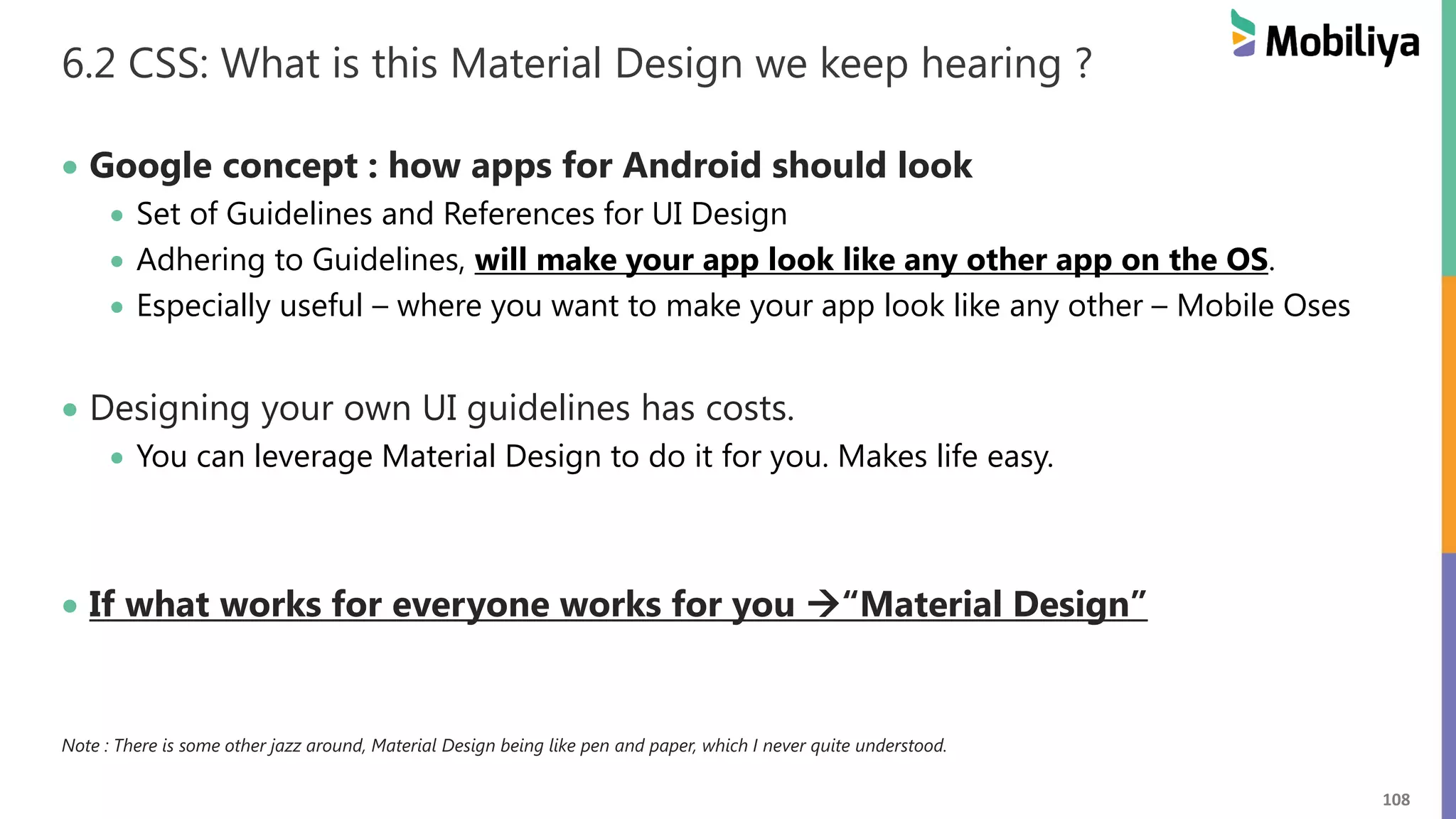 108
6.2 CSS: What is this Material Design we keep hearing ?
 Google concept : how apps for Android should look
 Set of Guidelines and References for UI Design
 Adhering to Guidelines, will make your app look like any other app on the OS.
 Especially useful – where you want to make your app look like any other – Mobile Oses
 Designing your own UI guidelines has costs.
 You can leverage Material Design to do it for you. Makes life easy.
 If what works for everyone works for you “Material Design”
Note : There is some other jazz around, Material Design being like pen and paper, which I never quite understood.
 