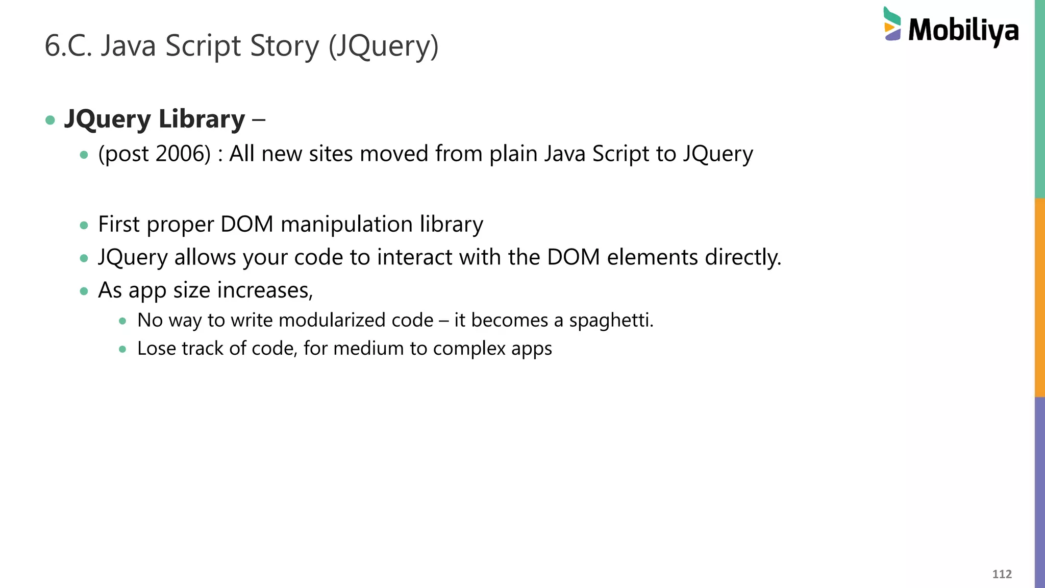 112
6.C. Java Script Story (JQuery)
 JQuery Library –
 (post 2006) : All new sites moved from plain Java Script to JQuery
 First proper DOM manipulation library
 JQuery allows your code to interact with the DOM elements directly.
 As app size increases,
 No way to write modularized code – it becomes a spaghetti.
 Lose track of code, for medium to complex apps
 