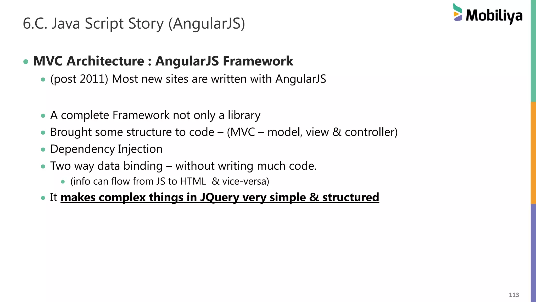 113
6.C. Java Script Story (AngularJS)
 MVC Architecture : AngularJS Framework
 (post 2011) Most new sites are written with AngularJS
 A complete Framework not only a library
 Brought some structure to code – (MVC – model, view & controller)
 Dependency Injection
 Two way data binding – without writing much code.
 (info can flow from JS to HTML & vice-versa)
 It makes complex things in JQuery very simple & structured
 