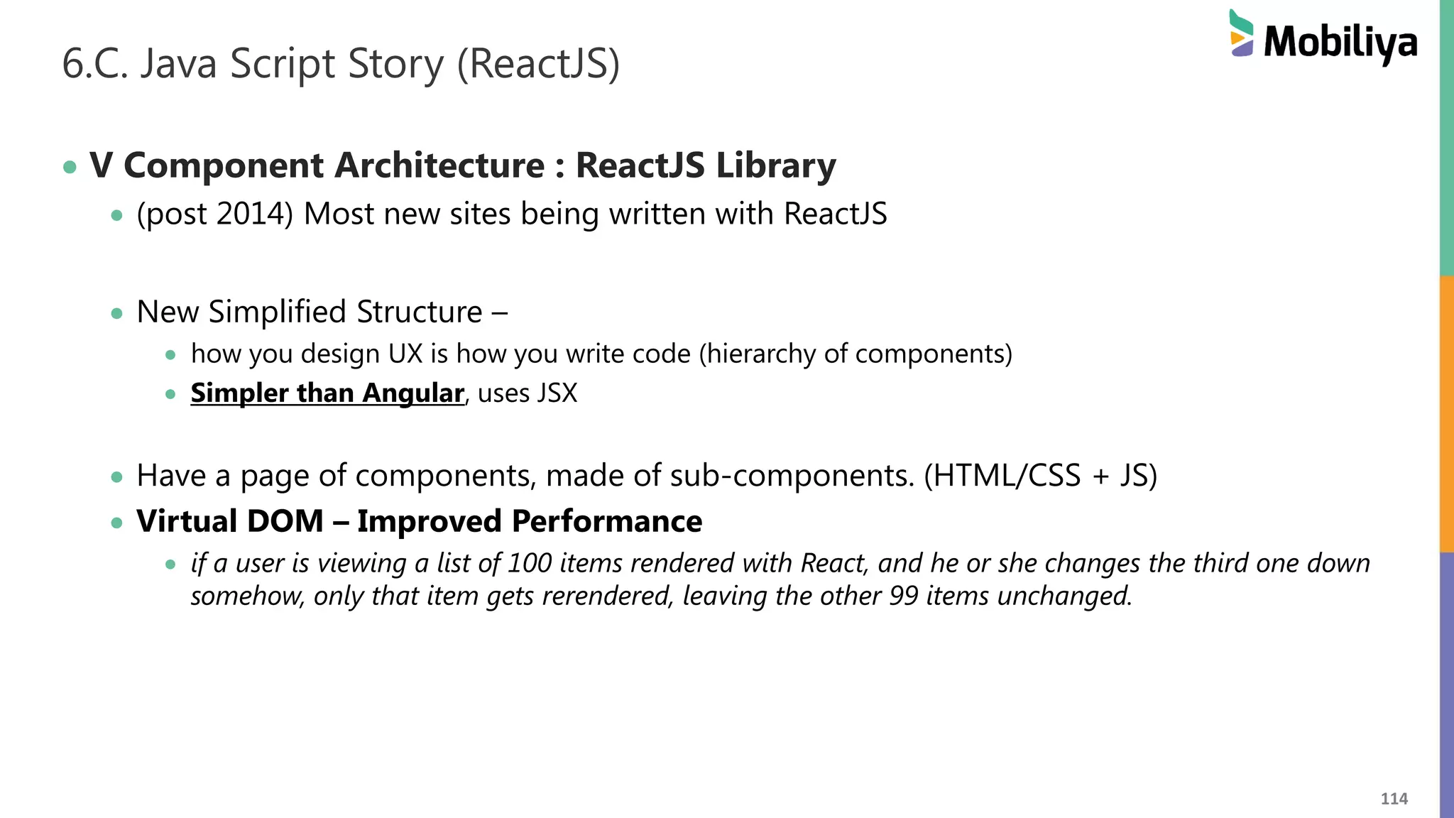 114
6.C. Java Script Story (ReactJS)
 V Component Architecture : ReactJS Library
 (post 2014) Most new sites being written with ReactJS
 New Simplified Structure –
 how you design UX is how you write code (hierarchy of components)
 Simpler than Angular, uses JSX
 Have a page of components, made of sub-components. (HTML/CSS + JS)
 Virtual DOM – Improved Performance
 if a user is viewing a list of 100 items rendered with React, and he or she changes the third one down
somehow, only that item gets rerendered, leaving the other 99 items unchanged.
 