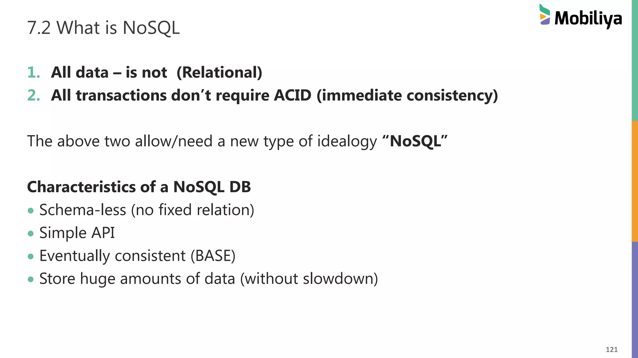 121
7.2 What is NoSQL
1. All data – is not (Relational)
2. All transactions don’t require ACID (immediate consistency)
The above two allow/need a new type of idealogy “NoSQL”
Characteristics of a NoSQL DB
 Schema-less (no fixed relation)
 Simple API
 Eventually consistent (BASE)
 Store huge amounts of data (without slowdown)
 