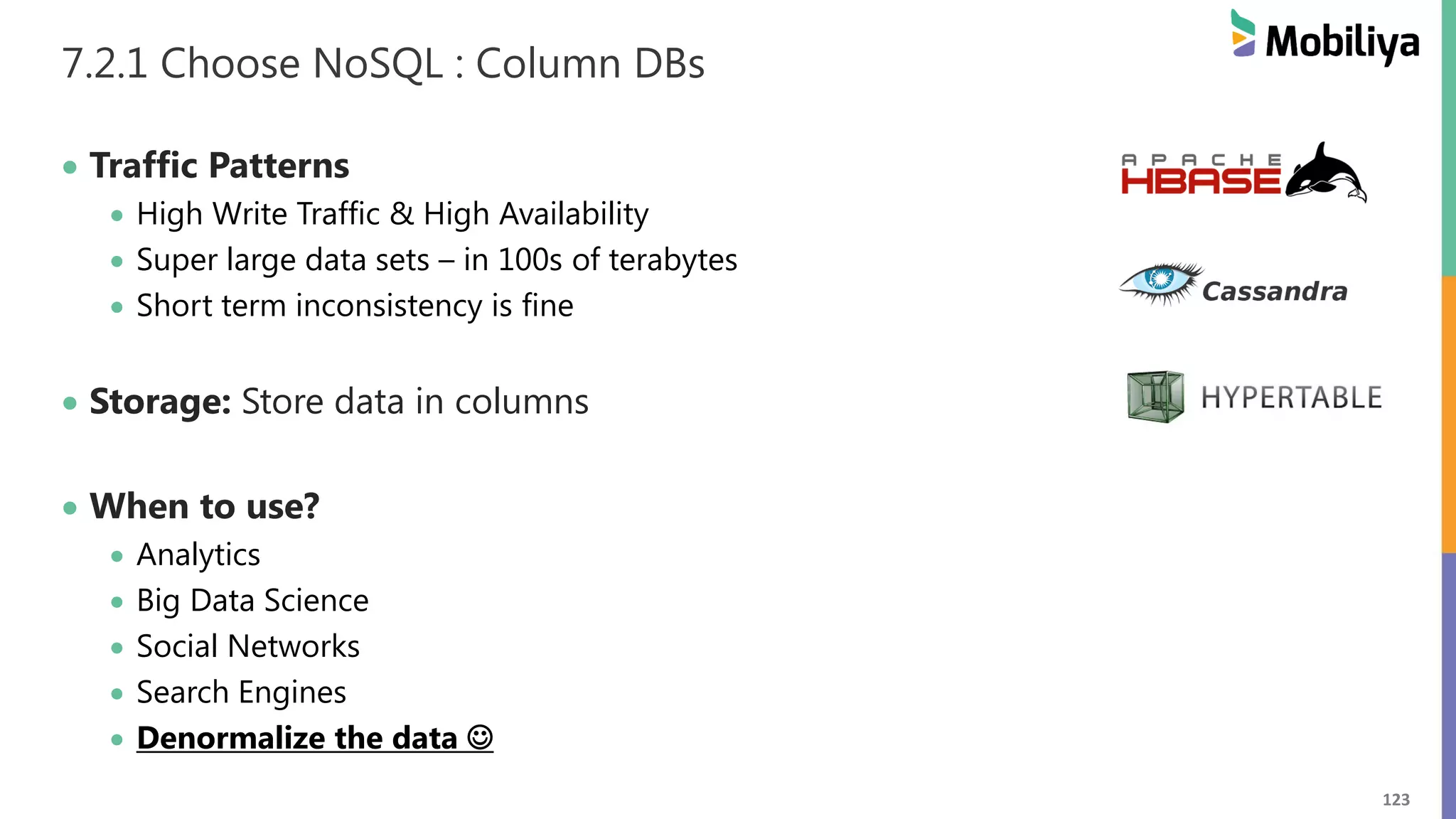 123
7.2.1 Choose NoSQL : Column DBs
 Traffic Patterns
 High Write Traffic & High Availability
 Super large data sets – in 100s of terabytes
 Short term inconsistency is fine
 Storage: Store data in columns
 When to use?
 Analytics
 Big Data Science
 Social Networks
 Search Engines
 Denormalize the data 
 