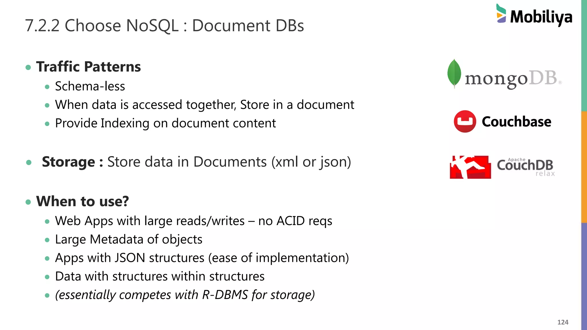 124
7.2.2 Choose NoSQL : Document DBs
 Traffic Patterns
 Schema-less
 When data is accessed together, Store in a document
 Provide Indexing on document content
 Storage : Store data in Documents (xml or json)
 When to use?
 Web Apps with large reads/writes – no ACID reqs
 Large Metadata of objects
 Apps with JSON structures (ease of implementation)
 Data with structures within structures
 (essentially competes with R-DBMS for storage)
 