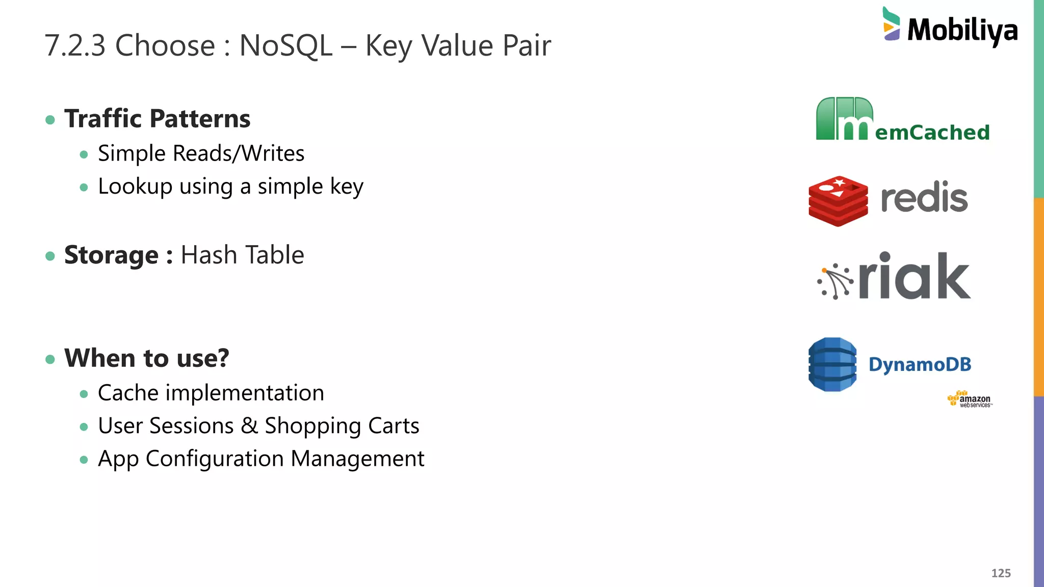 125
7.2.3 Choose : NoSQL – Key Value Pair
 Traffic Patterns
 Simple Reads/Writes
 Lookup using a simple key
 Storage : Hash Table
 When to use?
 Cache implementation
 User Sessions & Shopping Carts
 App Configuration Management
 