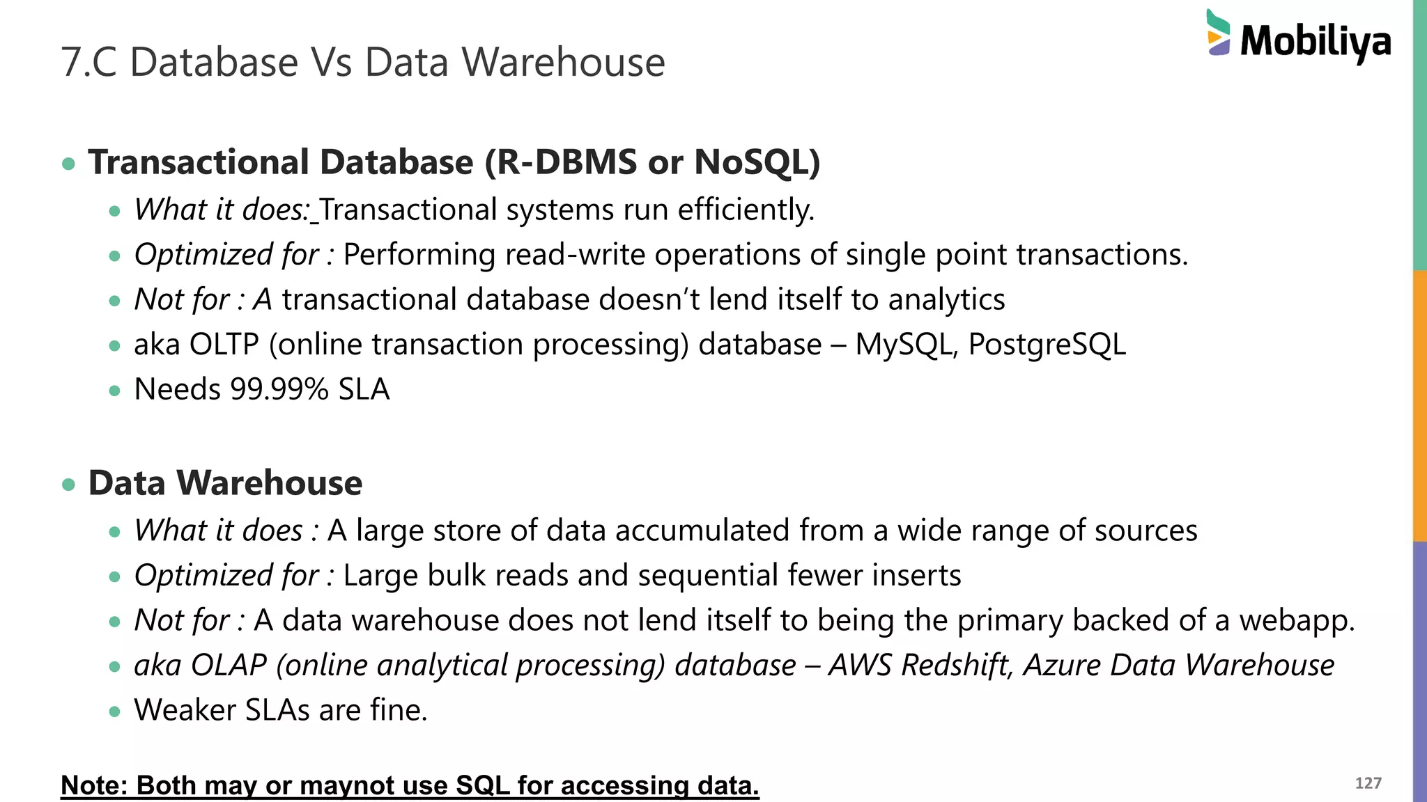 127
7.C Database Vs Data Warehouse
 Transactional Database (R-DBMS or NoSQL)
 What it does: Transactional systems run efficiently.
 Optimized for : Performing read-write operations of single point transactions.
 Not for : A transactional database doesn’t lend itself to analytics
 aka OLTP (online transaction processing) database – MySQL, PostgreSQL
 Needs 99.99% SLA
 Data Warehouse
 What it does : A large store of data accumulated from a wide range of sources
 Optimized for : Large bulk reads and sequential fewer inserts
 Not for : A data warehouse does not lend itself to being the primary backed of a webapp.
 aka OLAP (online analytical processing) database – AWS Redshift, Azure Data Warehouse
 Weaker SLAs are fine.
Note: Both may or maynot use SQL for accessing data.
 