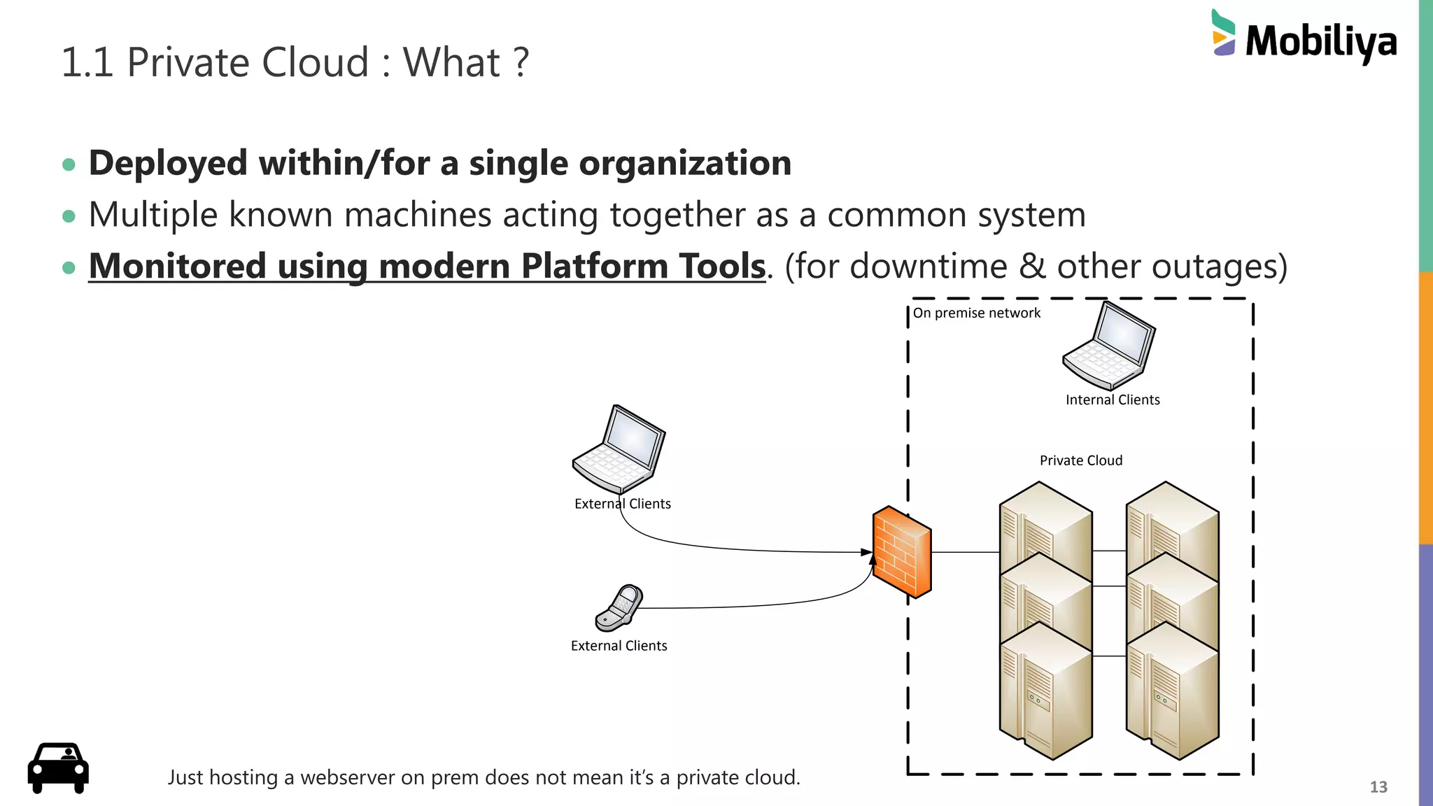 13
1.1 Private Cloud : What ?
 Deployed within/for a single organization
 Multiple known machines acting together as a common system
 Monitored using modern Platform Tools. (for downtime & other outages)
Just hosting a webserver on prem does not mean it’s a private cloud.
On premise network
Private Cloud
External Clients
Internal Clients
External Clients
 