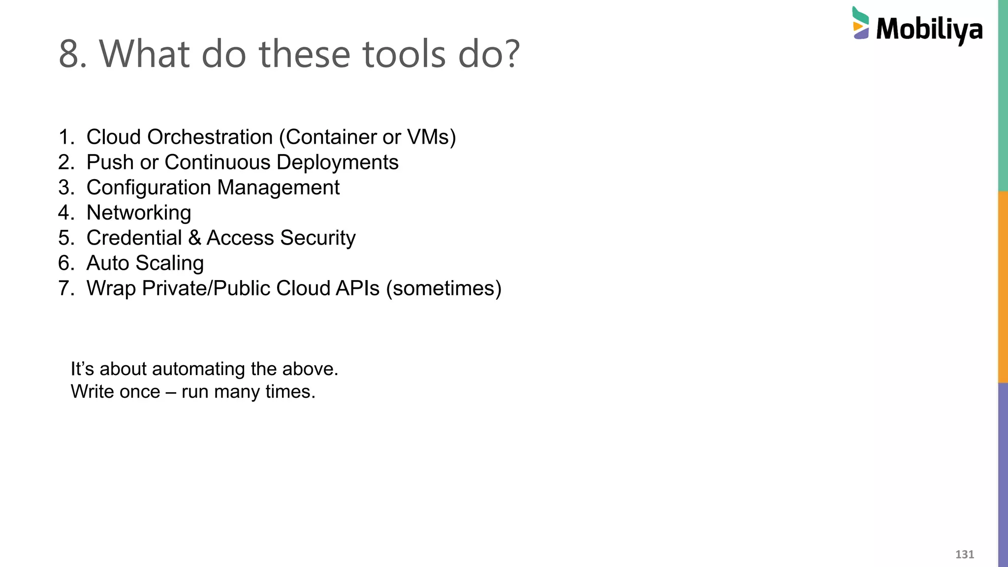 131
8. What do these tools do?
1. Cloud Orchestration (Container or VMs)
2. Push or Continuous Deployments
3. Configuration Management
4. Networking
5. Credential & Access Security
6. Auto Scaling
7. Wrap Private/Public Cloud APIs (sometimes)
It’s about automating the above.
Write once – run many times.
 