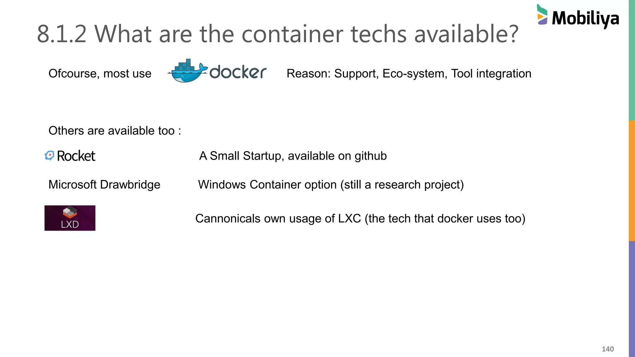 140
8.1.2 What are the container techs available?
Ofcourse, most use Reason: Support, Eco-system, Tool integration
Others are available too :
A Small Startup, available on github
Microsoft Drawbridge Windows Container option (still a research project)
Cannonicals own usage of LXC (the tech that docker uses too)
 