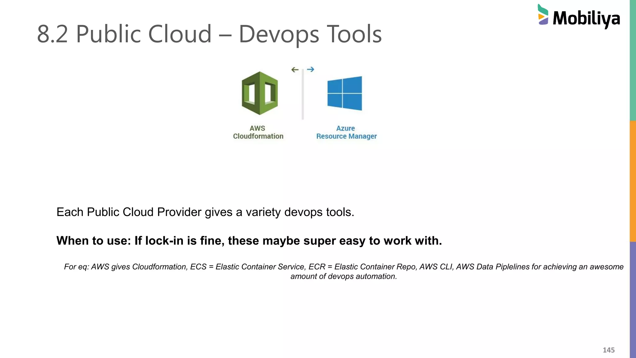 145
8.2 Public Cloud – Devops Tools
Each Public Cloud Provider gives a variety devops tools.
When to use: If lock-in is fine, these maybe super easy to work with.
For eq: AWS gives Cloudformation, ECS = Elastic Container Service, ECR = Elastic Container Repo, AWS CLI, AWS Data Piplelines for achieving an awesome
amount of devops automation.
 