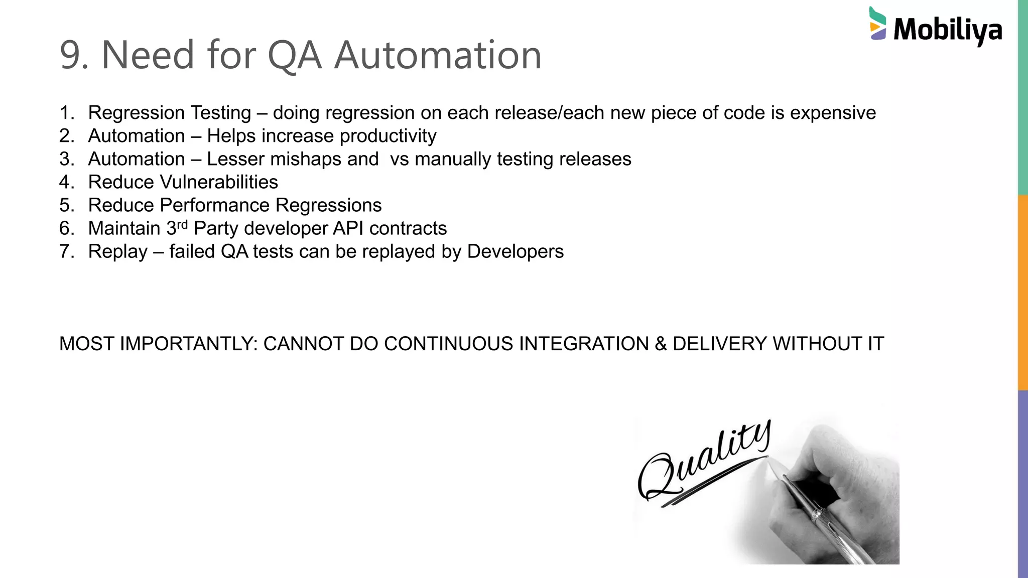 9. Need for QA Automation
1. Regression Testing – doing regression on each release/each new piece of code is expensive
2. Automation – Helps increase productivity
3. Automation – Lesser mishaps and vs manually testing releases
4. Reduce Vulnerabilities
5. Reduce Performance Regressions
6. Maintain 3rd Party developer API contracts
7. Replay – failed QA tests can be replayed by Developers
MOST IMPORTANTLY: CANNOT DO CONTINUOUS INTEGRATION & DELIVERY WITHOUT IT
 