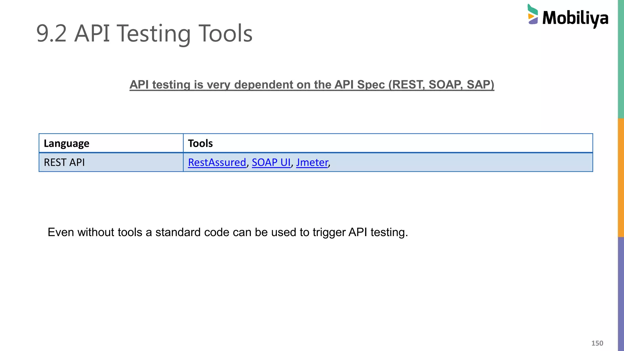150
9.2 API Testing Tools
API testing is very dependent on the API Spec (REST, SOAP, SAP)
Language Tools
REST API RestAssured, SOAP UI, Jmeter,
Even without tools a standard code can be used to trigger API testing.
 