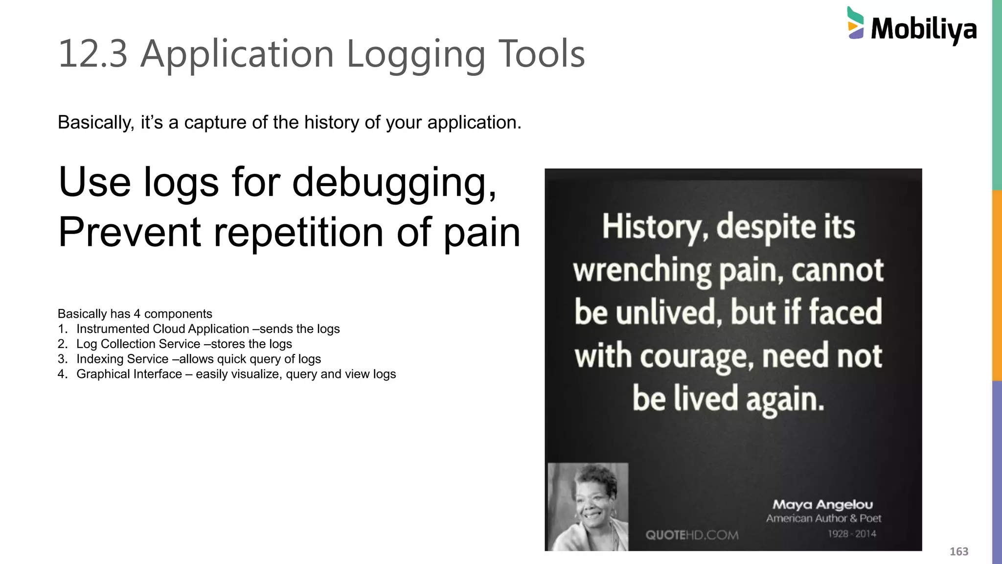 163
12.3 Application Logging Tools
Basically, it’s a capture of the history of your application.
Use logs for debugging,
Prevent repetition of pain
Basically has 4 components
1. Instrumented Cloud Application –sends the logs
2. Log Collection Service –stores the logs
3. Indexing Service –allows quick query of logs
4. Graphical Interface – easily visualize, query and view logs
 