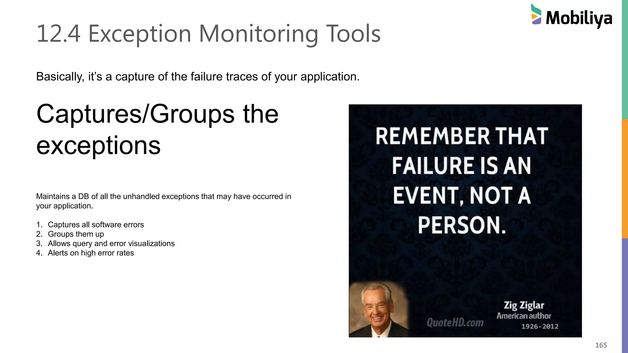 165
12.4 Exception Monitoring Tools
Basically, it’s a capture of the failure traces of your application.
Captures/Groups the
exceptions
Maintains a DB of all the unhandled exceptions that may have occurred in
your application.
1. Captures all software errors
2. Groups them up
3. Allows query and error visualizations
4. Alerts on high error rates
 