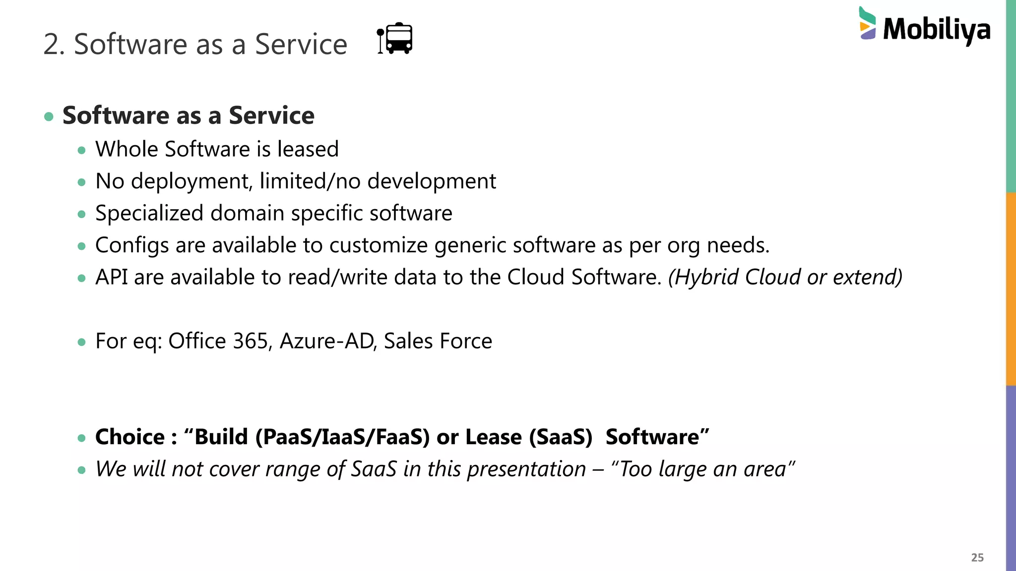 25
2. Software as a Service
 Software as a Service
 Whole Software is leased
 No deployment, limited/no development
 Specialized domain specific software
 Configs are available to customize generic software as per org needs.
 API are available to read/write data to the Cloud Software. (Hybrid Cloud or extend)
 For eq: Office 365, Azure-AD, Sales Force
 Choice : “Build (PaaS/IaaS/FaaS) or Lease (SaaS) Software”
 We will not cover range of SaaS in this presentation – “Too large an area”
 