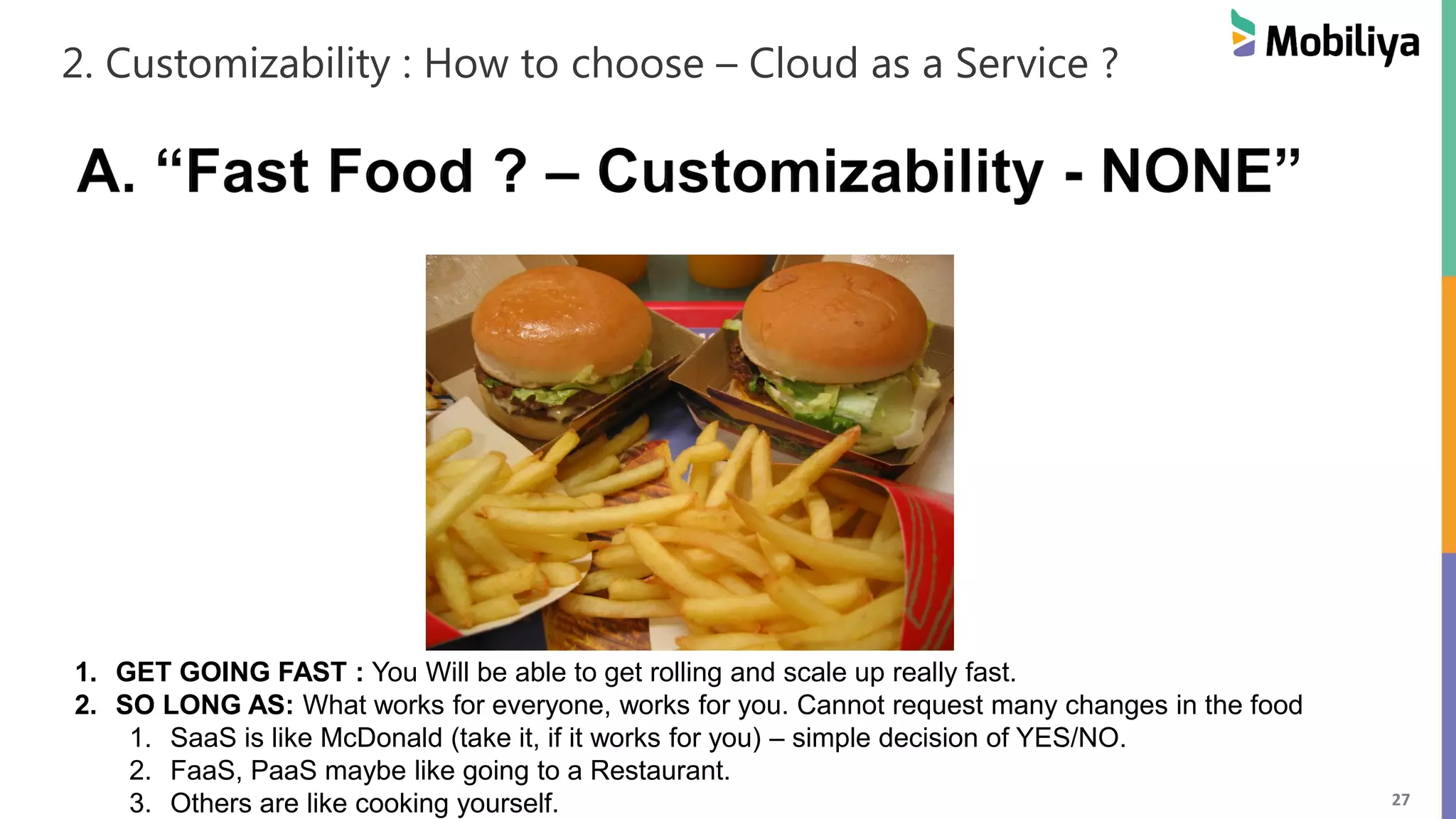 27
2. Customizability : How to choose – Cloud as a Service ?
1. GET GOING FAST : You Will be able to get rolling and scale up really fast.
2. SO LONG AS: What works for everyone, works for you. Cannot request many changes in the food
1. SaaS is like McDonald (take it, if it works for you) – simple decision of YES/NO.
2. FaaS, PaaS maybe like going to a Restaurant.
3. Others are like cooking yourself.
 