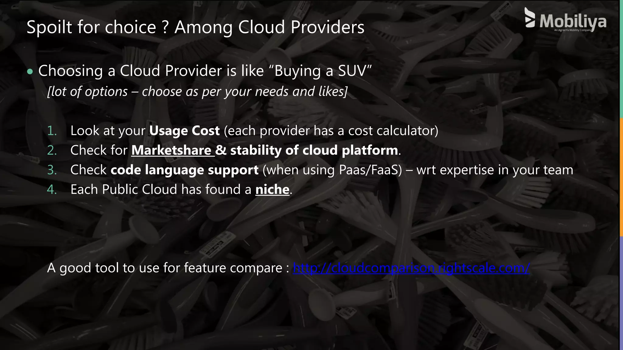 33
Spoilt for choice ? Among Cloud Providers
 Choosing a Cloud Provider is like “Buying a SUV”
[lot of options – choose as per your needs and likes]
1. Look at your Usage Cost (each provider has a cost calculator)
2. Check for Marketshare & stability of cloud platform.
3. Check code language support (when using Paas/FaaS) – wrt expertise in your team
4. Each Public Cloud has found a niche.
A good tool to use for feature compare : http://cloudcomparison.rightscale.com/
 