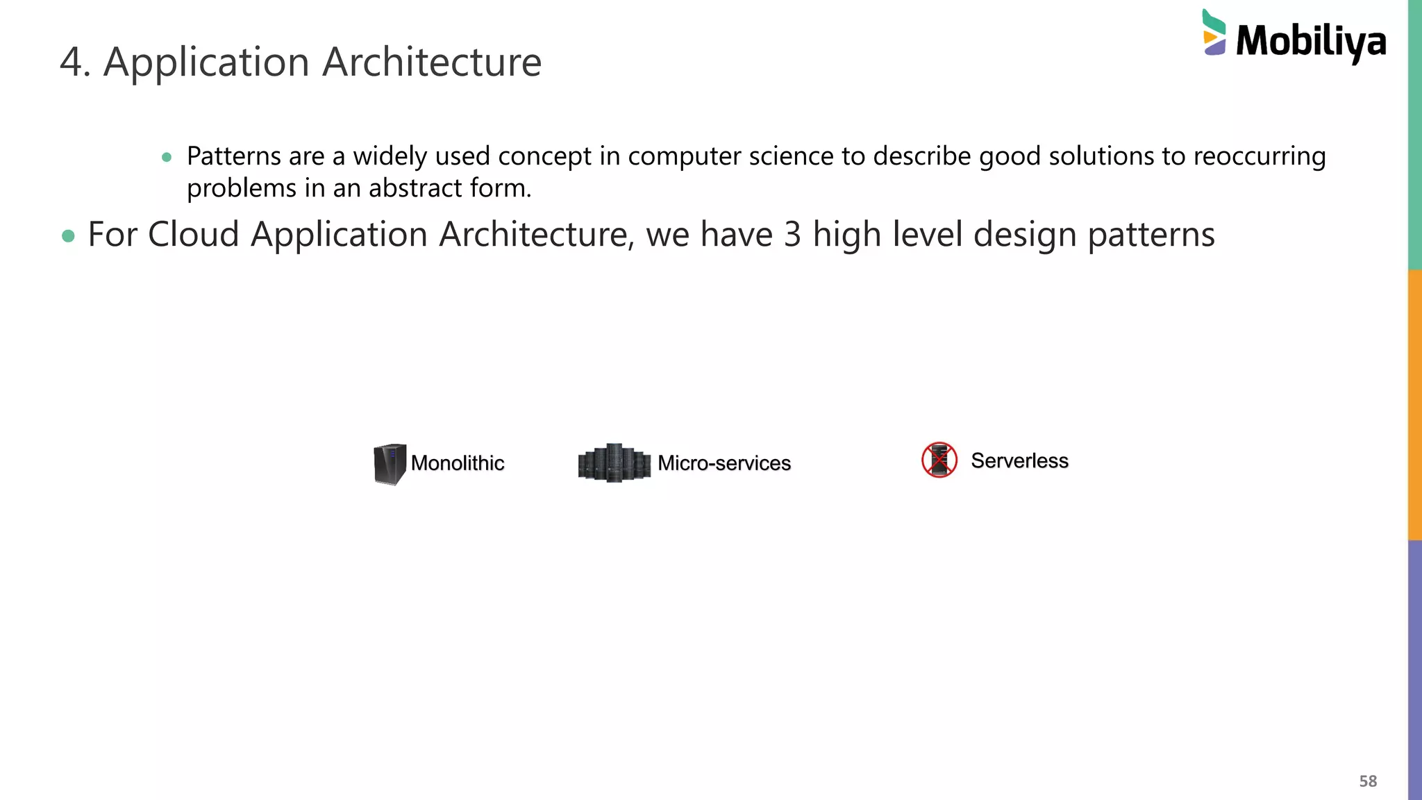 58
4. Application Architecture
 Patterns are a widely used concept in computer science to describe good solutions to reoccurring
problems in an abstract form.
 For Cloud Application Architecture, we have 3 high level design patterns
Monolithic Micro-services Serverless
 