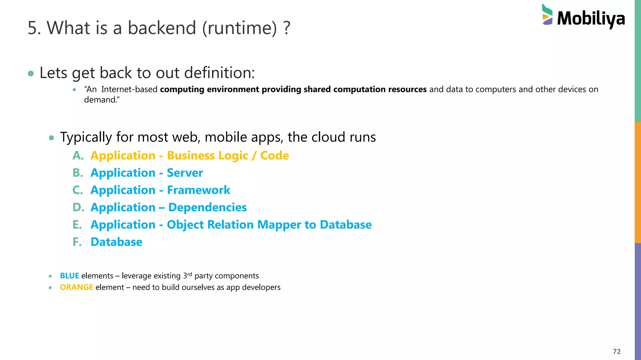 72
5. What is a backend (runtime) ?
 Lets get back to out definition:
 “An Internet-based computing environment providing shared computation resources and data to computers and other devices on
demand.”
 Typically for most web, mobile apps, the cloud runs
A. Application - Business Logic / Code
B. Application - Server
C. Application - Framework
D. Application – Dependencies
E. Application - Object Relation Mapper to Database
F. Database
 BLUE elements – leverage existing 3rd party components
 ORANGE element – need to build ourselves as app developers
 