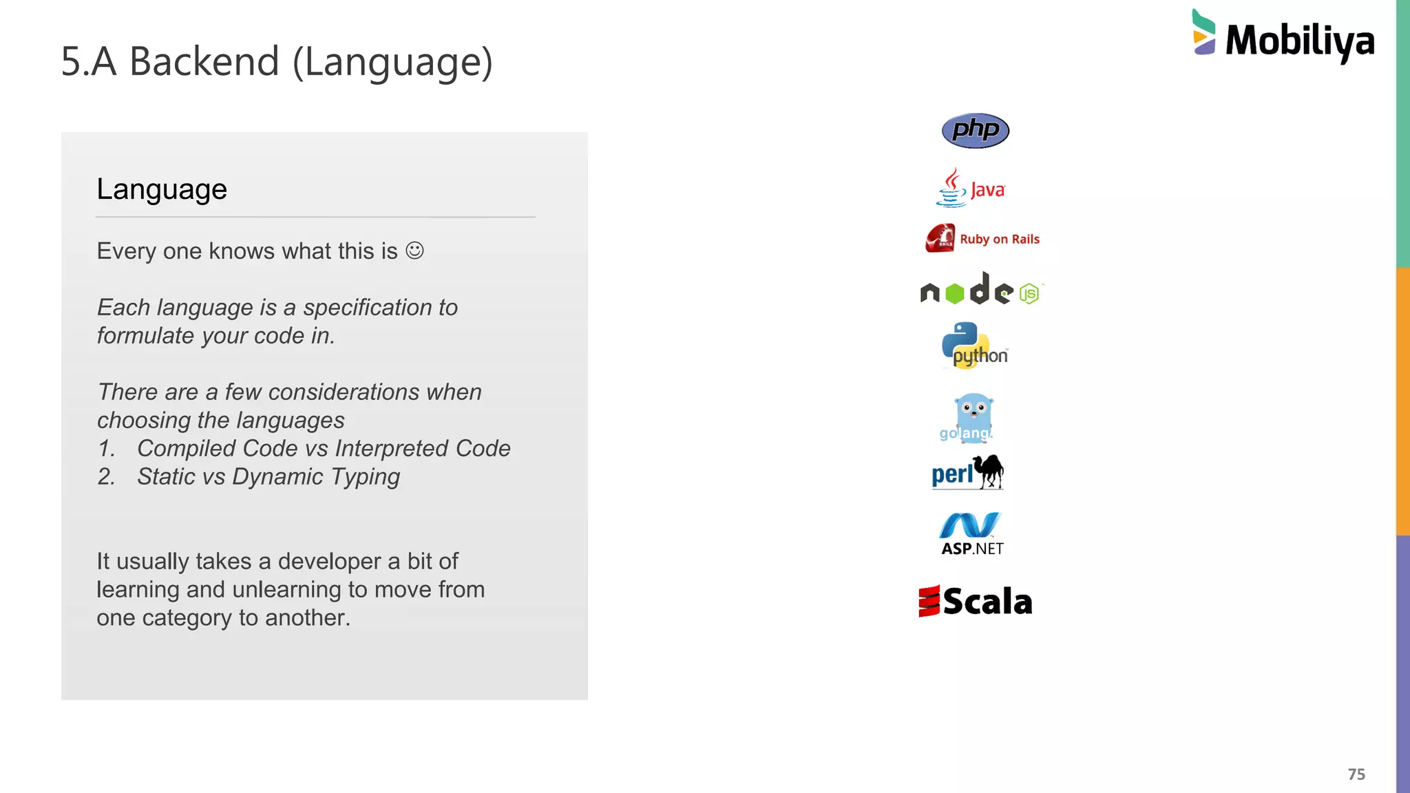 75
5.A Backend (Language)
Language
Every one knows what this is 
Each language is a specification to
formulate your code in.
There are a few considerations when
choosing the languages
1. Compiled Code vs Interpreted Code
2. Static vs Dynamic Typing
It usually takes a developer a bit of
learning and unlearning to move from
one category to another.
 