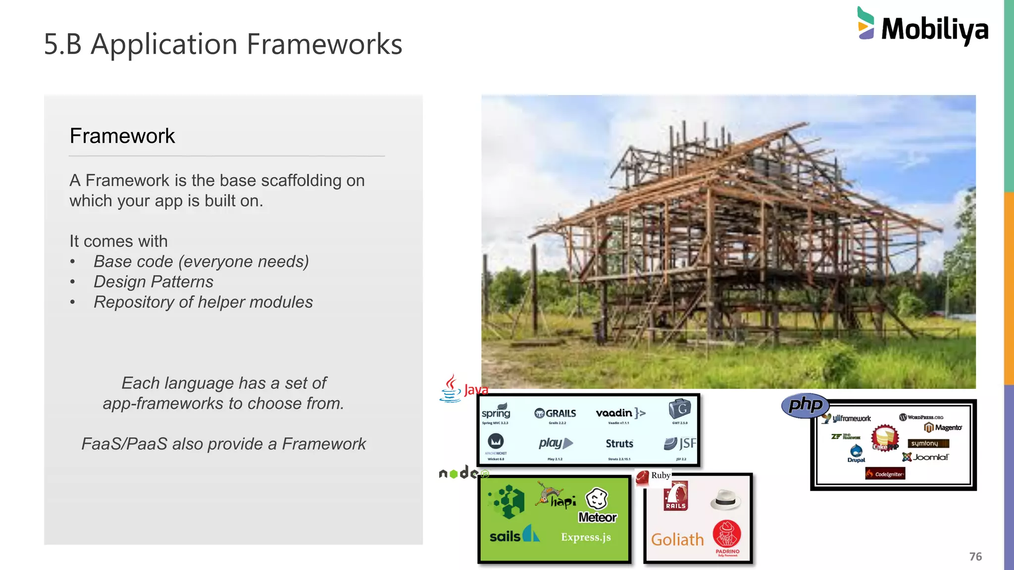 76
5.B Application Frameworks
Framework
A Framework is the base scaffolding on
which your app is built on.
It comes with
• Base code (everyone needs)
• Design Patterns
• Repository of helper modules
Each language has a set of
app-frameworks to choose from.
FaaS/PaaS also provide a Framework
 