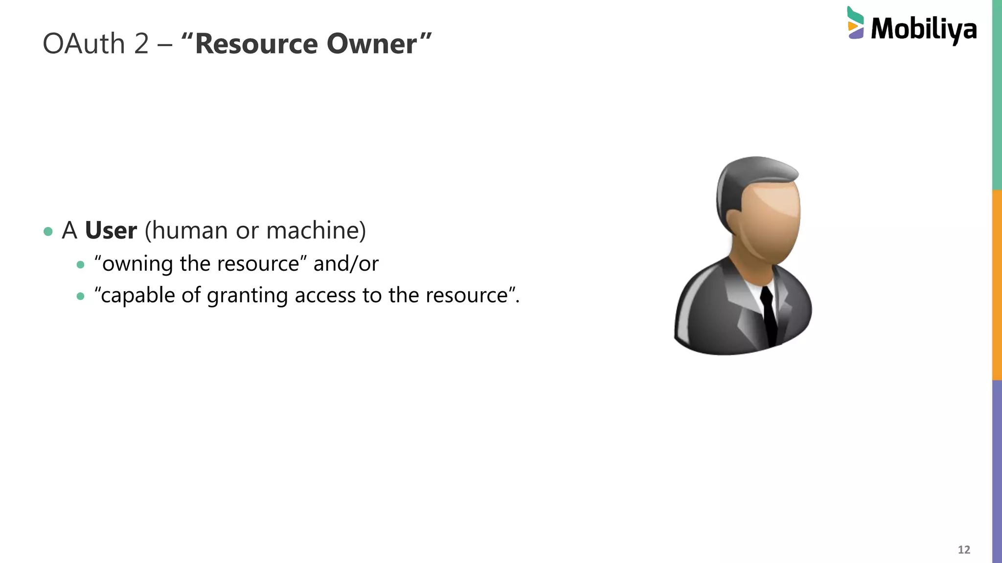 12 OAuth 2 – “Resource Owner” A User (human or machine) “owning the resource” and/or “capable of granting access to the resource”. 