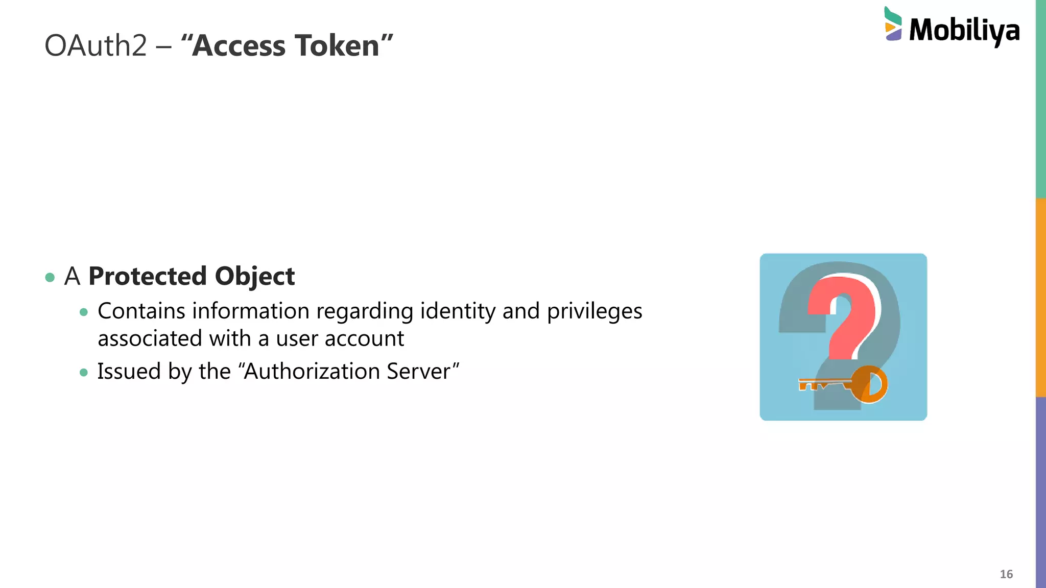 16 OAuth2 – “Access Token” A Protected Object Contains information regarding identity and privileges associated with a user account Issued by the “Authorization Server” 
