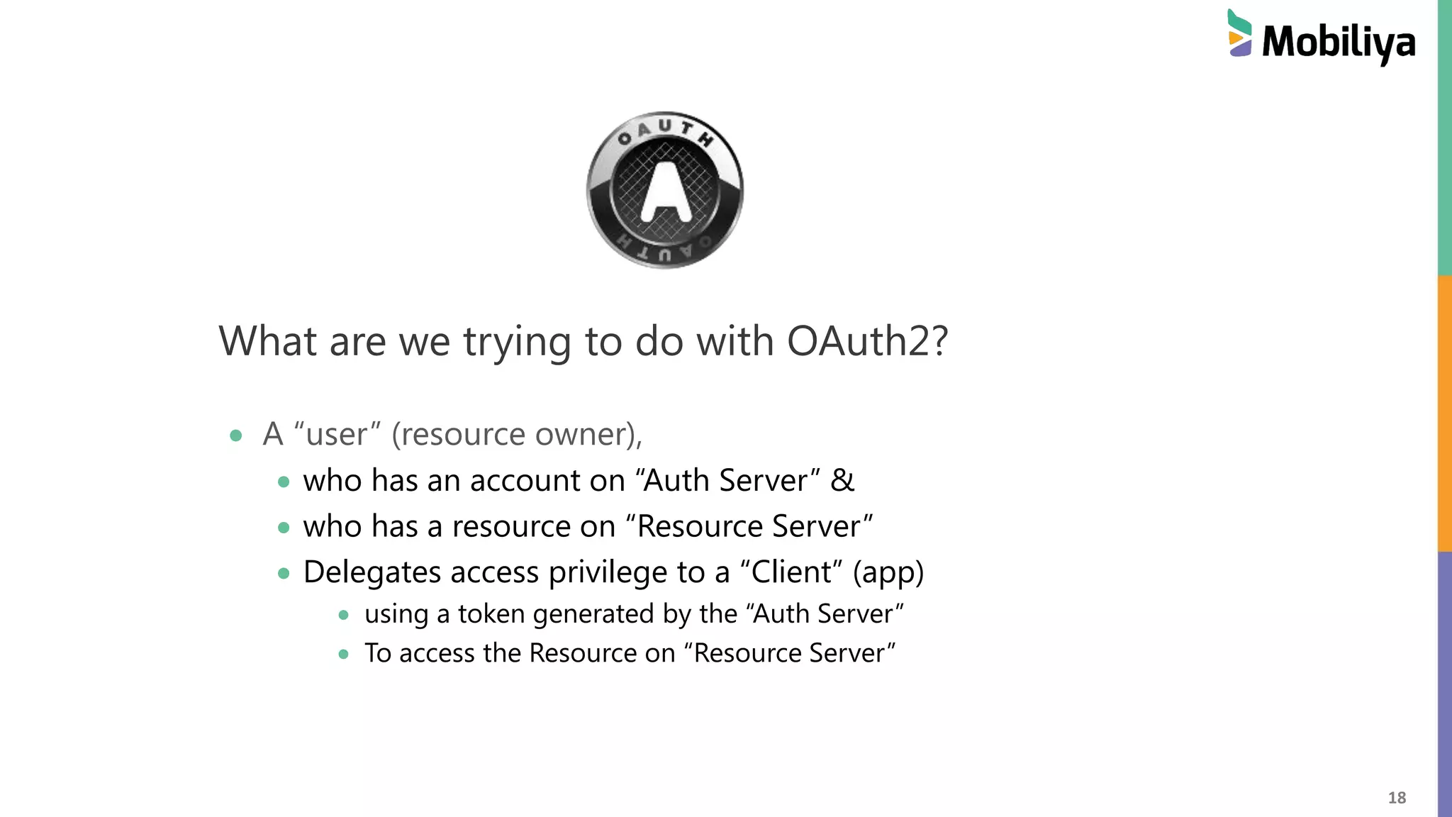 18 What are we trying to do with OAuth2? A “user” (resource owner), who has an account on “Auth Server” & who has a resource on “Resource Server” Delegates access privilege to a “Client” (app) using a token generated by the “Auth Server” To access the Resource on “Resource Server” 