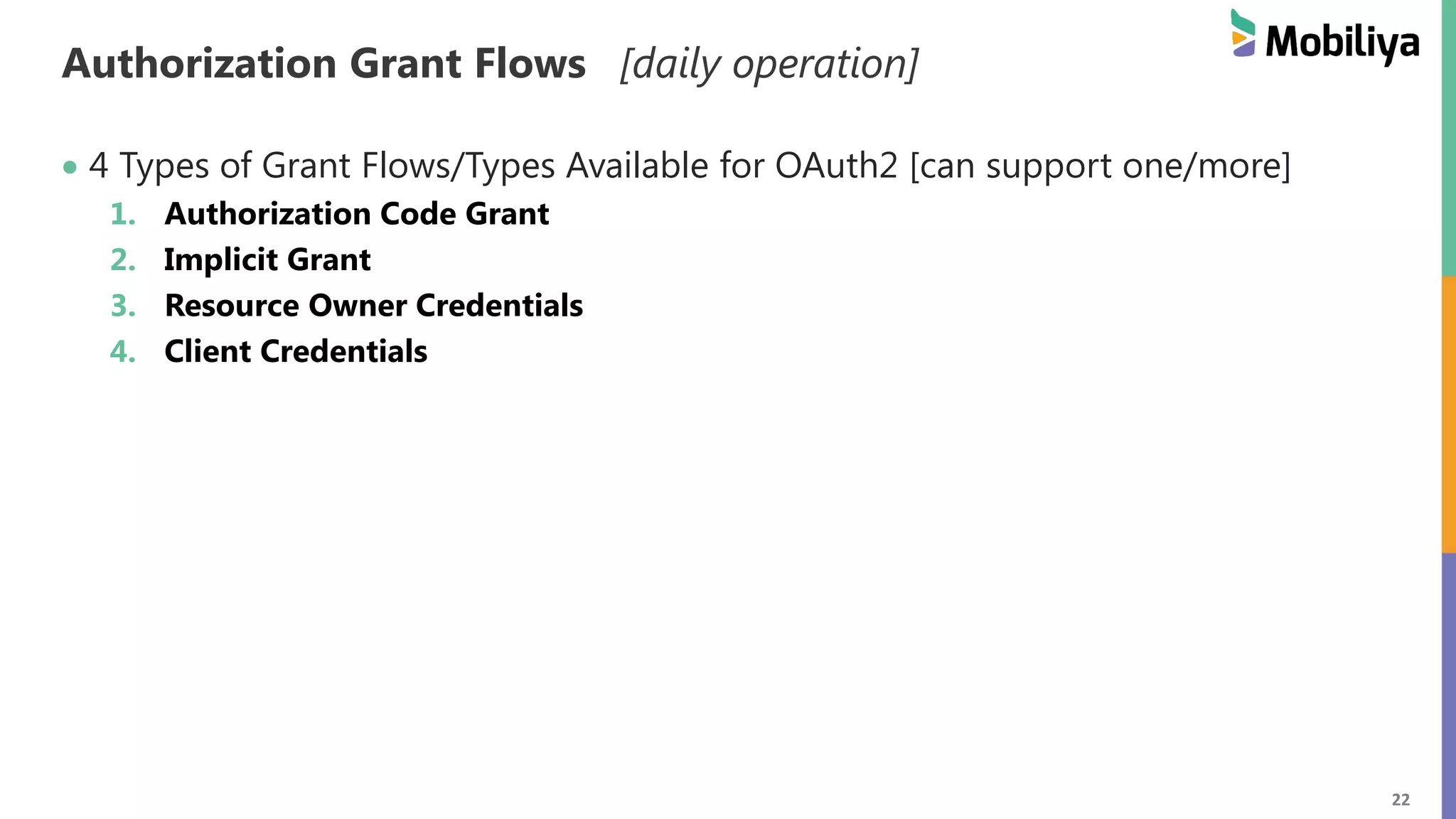 22 Authorization Grant Flows [daily operation] 4 Types of Grant Flows/Types Available for OAuth2 [can support one/more] 1. Authorization Code Grant 2. Implicit Grant 3. Resource Owner Credentials 4. Client Credentials 