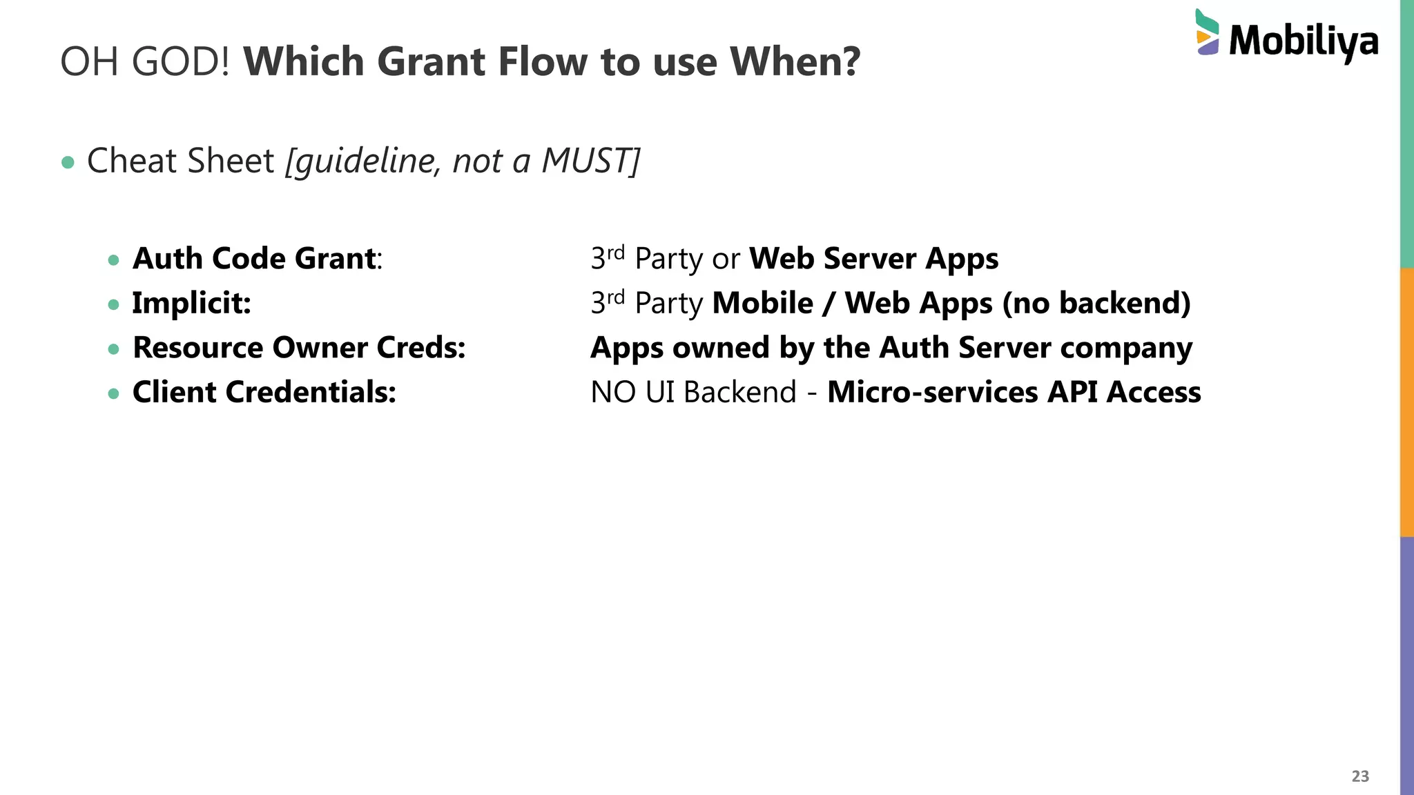 23 OH GOD! Which Grant Flow to use When? Cheat Sheet [guideline, not a MUST] Auth Code Grant: 3rd Party or Web Server Apps Implicit: 3rd Party Mobile / Web Apps (no backend) Resource Owner Creds: Apps owned by the Auth Server company Client Credentials: NO UI Backend - Micro-services API Access 