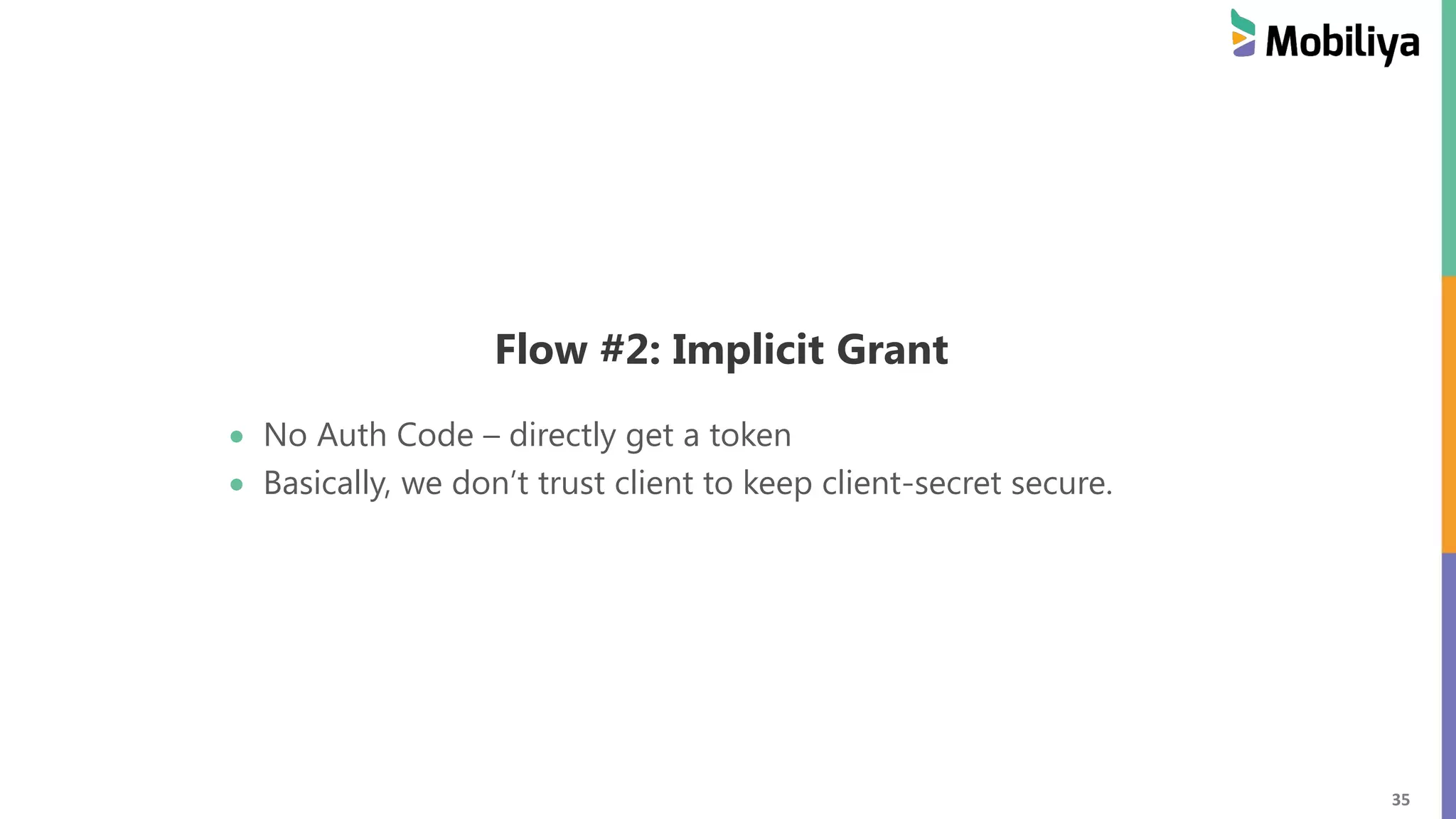 35 Flow #2: Implicit Grant No Auth Code – directly get a token Basically, we don’t trust client to keep client-secret secure. 