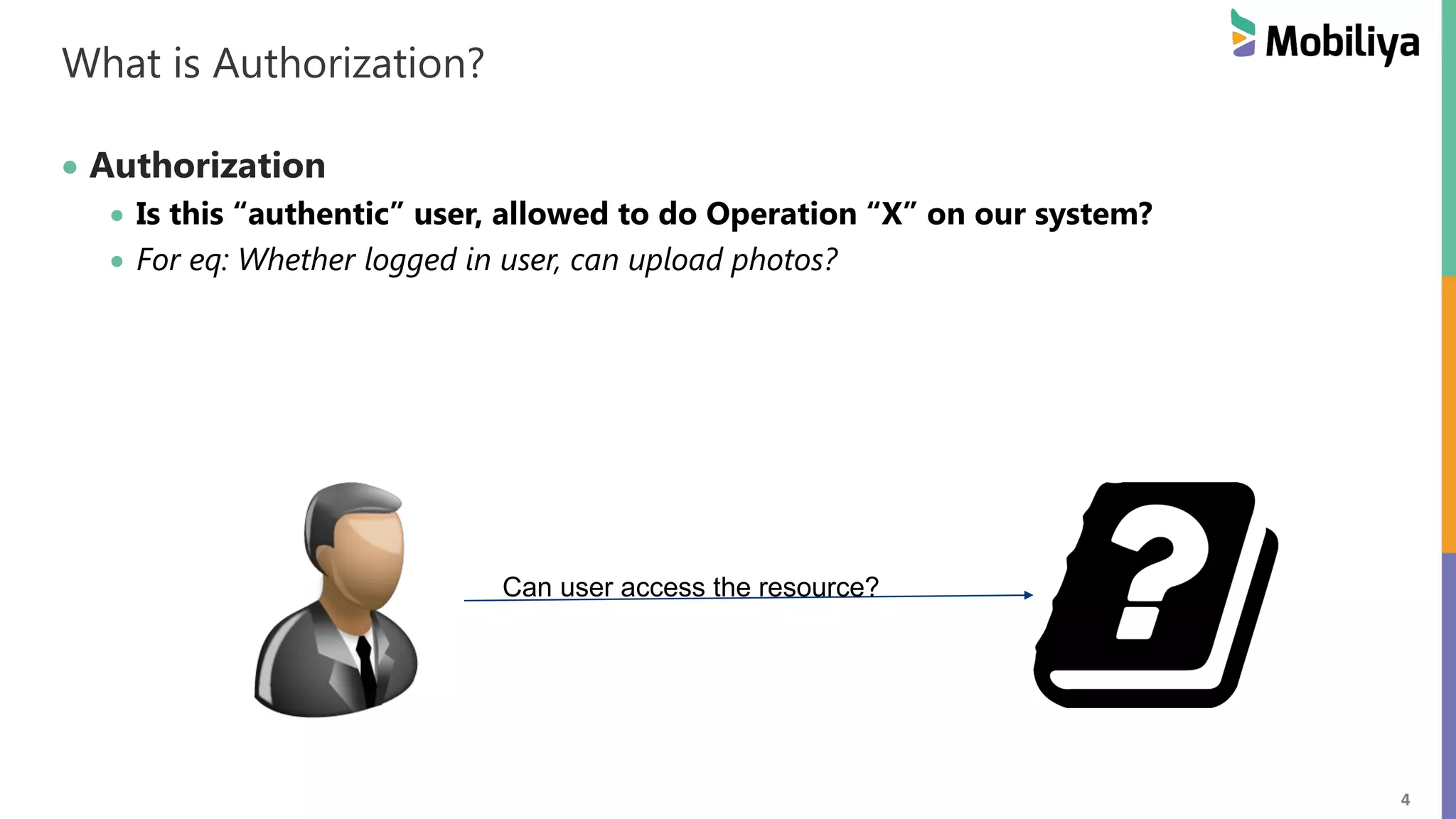 4 What is Authorization? Authorization Is this “authentic” user, allowed to do Operation “X” on our system? For eq: Whether logged in user, can upload photos? Can user access the resource? 