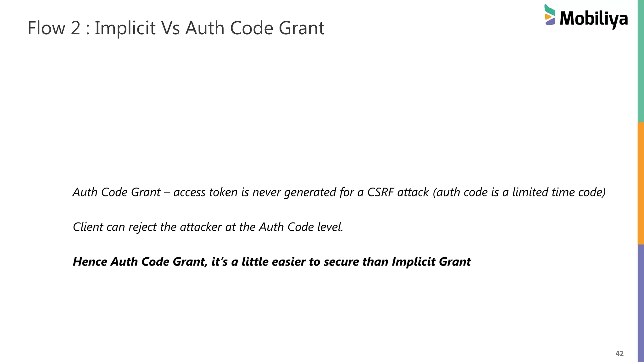 42 Flow 2 : Implicit Vs Auth Code Grant Auth Code Grant – access token is never generated for a CSRF attack (auth code is a limited time code) Client can reject the attacker at the Auth Code level. Hence Auth Code Grant, it’s a little easier to secure than Implicit Grant 