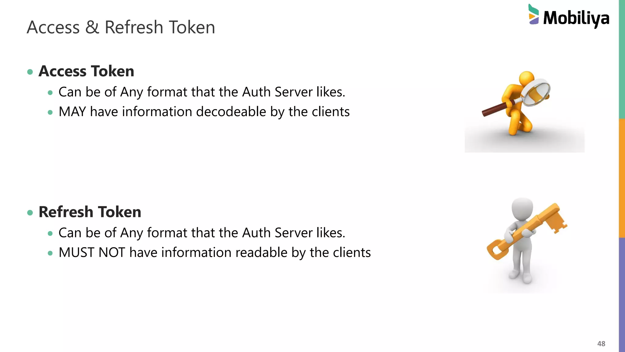 48 Access & Refresh Token Access Token Can be of Any format that the Auth Server likes. MAY have information decodeable by the clients Refresh Token Can be of Any format that the Auth Server likes. MUST NOT have information readable by the clients 