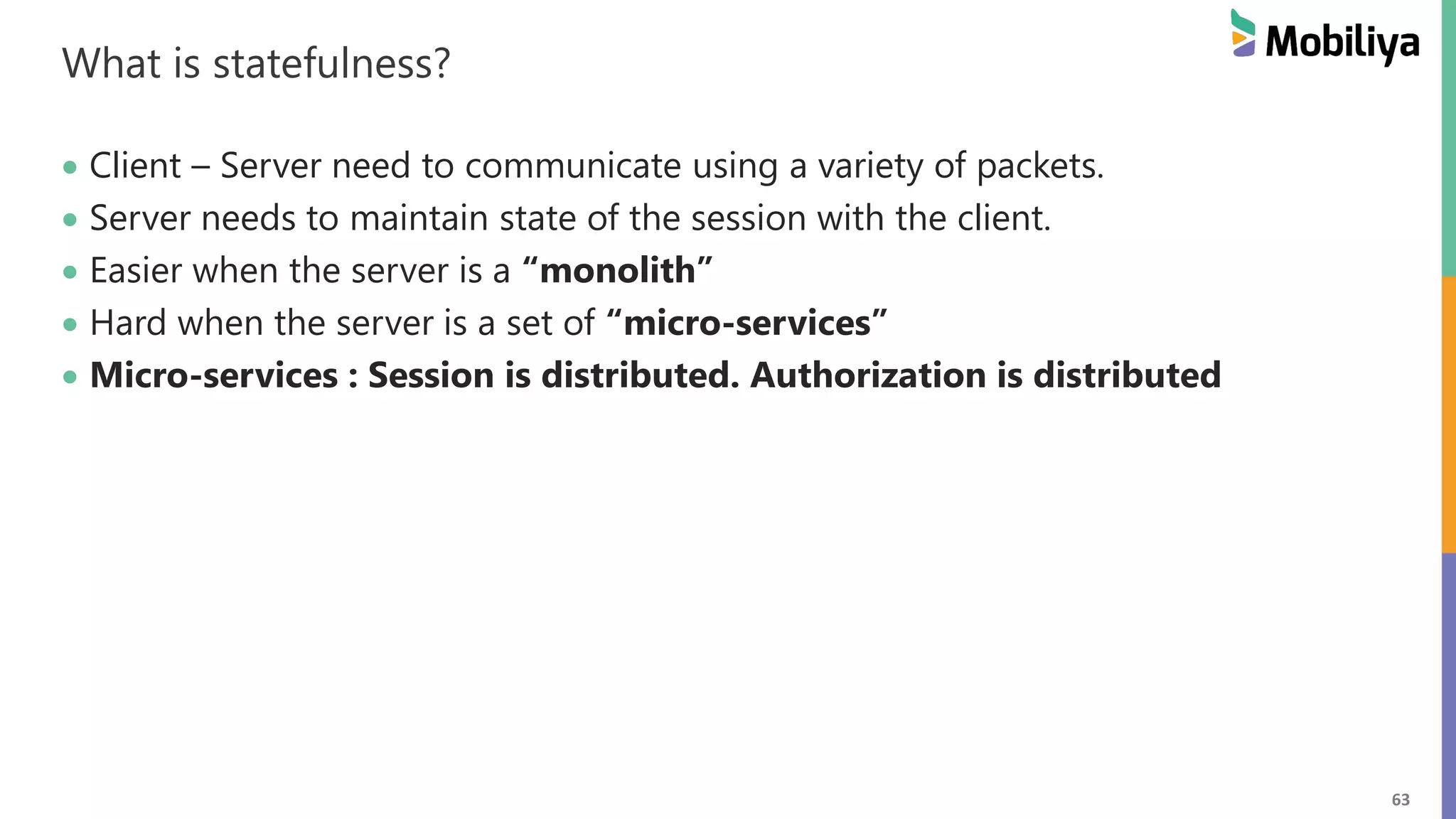 63 What is statefulness? Client – Server need to communicate using a variety of packets. Server needs to maintain state of the session with the client. Easier when the server is a “monolith” Hard when the server is a set of “micro-services” Micro-services : Session is distributed. Authorization is distributed 