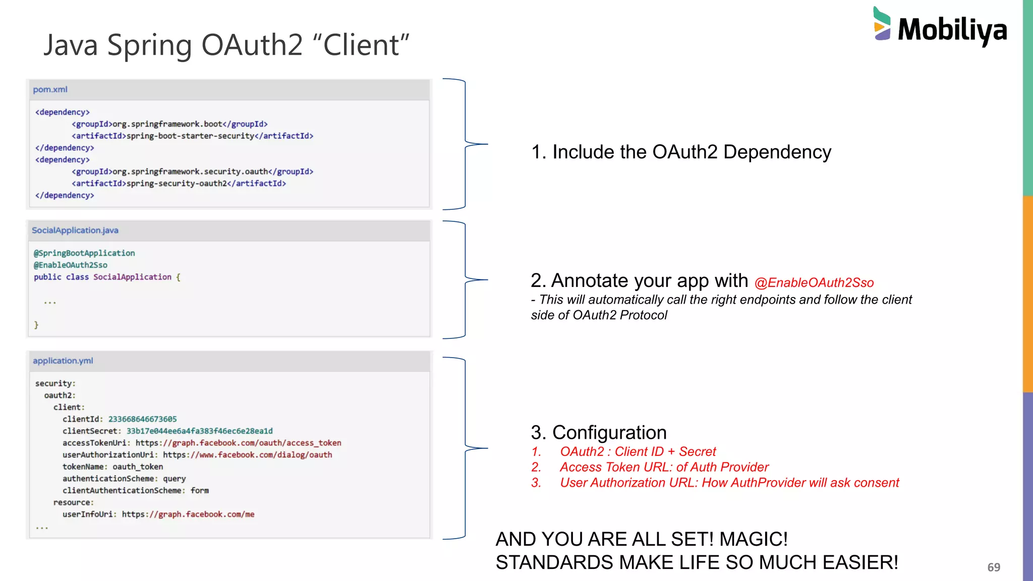 69 Java Spring OAuth2 “Client” 1. Include the OAuth2 Dependency 2. Annotate your app with @EnableOAuth2Sso - This will automatically call the right endpoints and follow the client side of OAuth2 Protocol 3. Configuration 1. OAuth2 : Client ID + Secret 2. Access Token URL: of Auth Provider 3. User Authorization URL: How AuthProvider will ask consent AND YOU ARE ALL SET! MAGIC! STANDARDS MAKE LIFE SO MUCH EASIER! 
