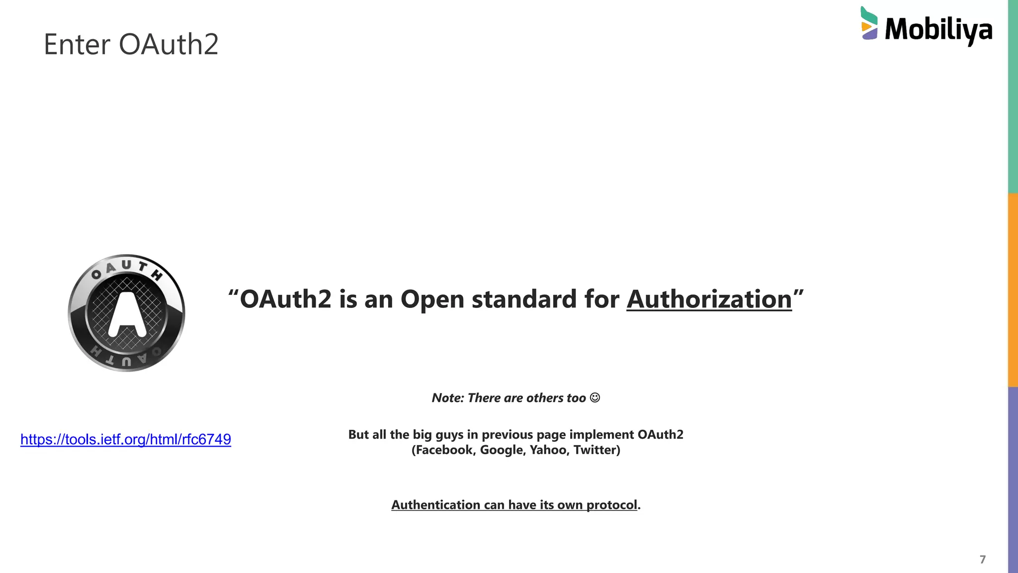 7 Enter OAuth2 “OAuth2 is an Open standard for Authorization” Note: There are others too But all the big guys in previous page implement OAuth2 (Facebook, Google, Yahoo, Twitter) Authentication can have its own protocol. https://tools.ietf.org/html/rfc6749 