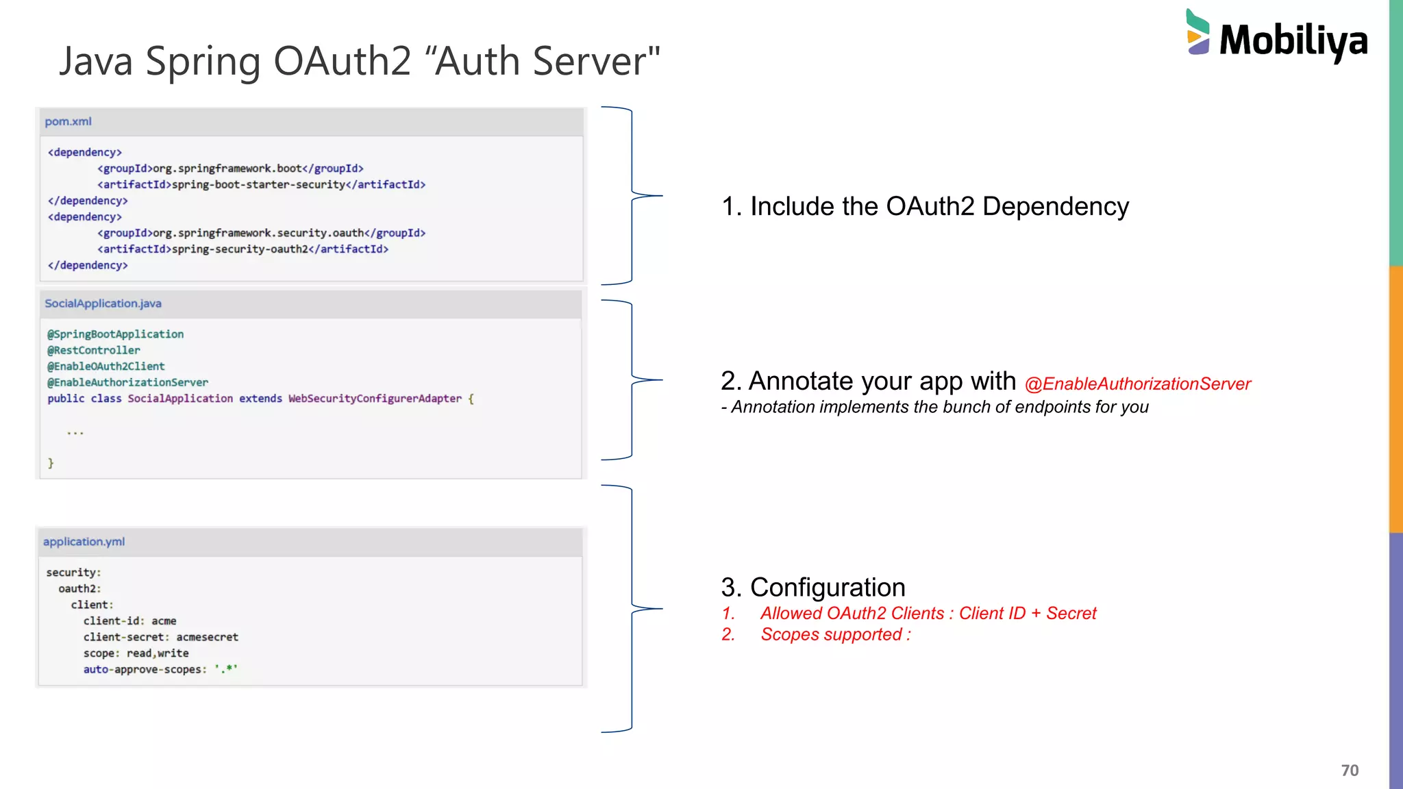 70 Java Spring OAuth2 “Auth Server" 1. Include the OAuth2 Dependency 2. Annotate your app with @EnableAuthorizationServer - Annotation implements the bunch of endpoints for you 3. Configuration 1. Allowed OAuth2 Clients : Client ID + Secret 2. Scopes supported : 