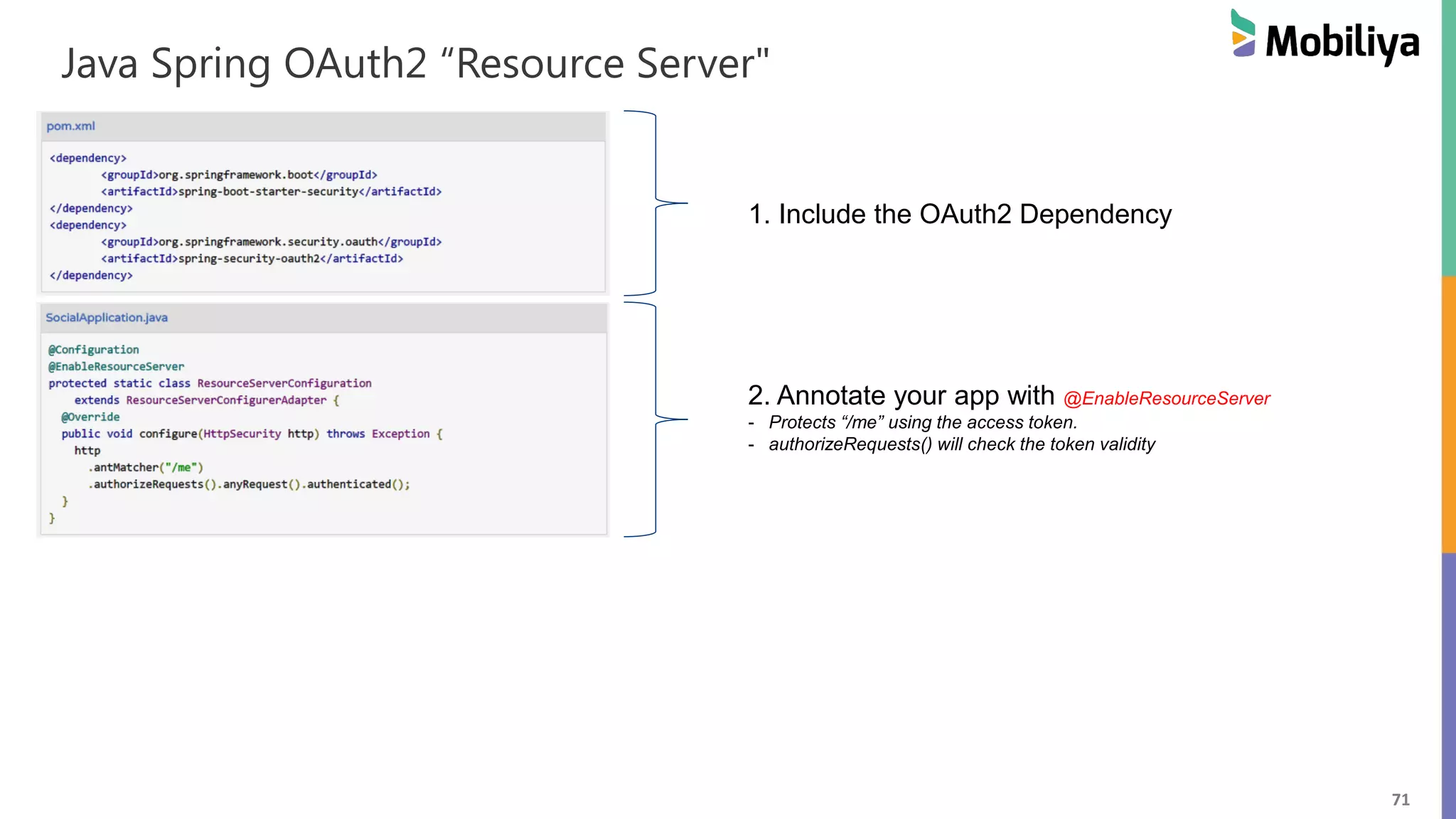 71 Java Spring OAuth2 “Resource Server" 1. Include the OAuth2 Dependency 2. Annotate your app with @EnableResourceServer - Protects “/me” using the access token. - authorizeRequests() will check the token validity 