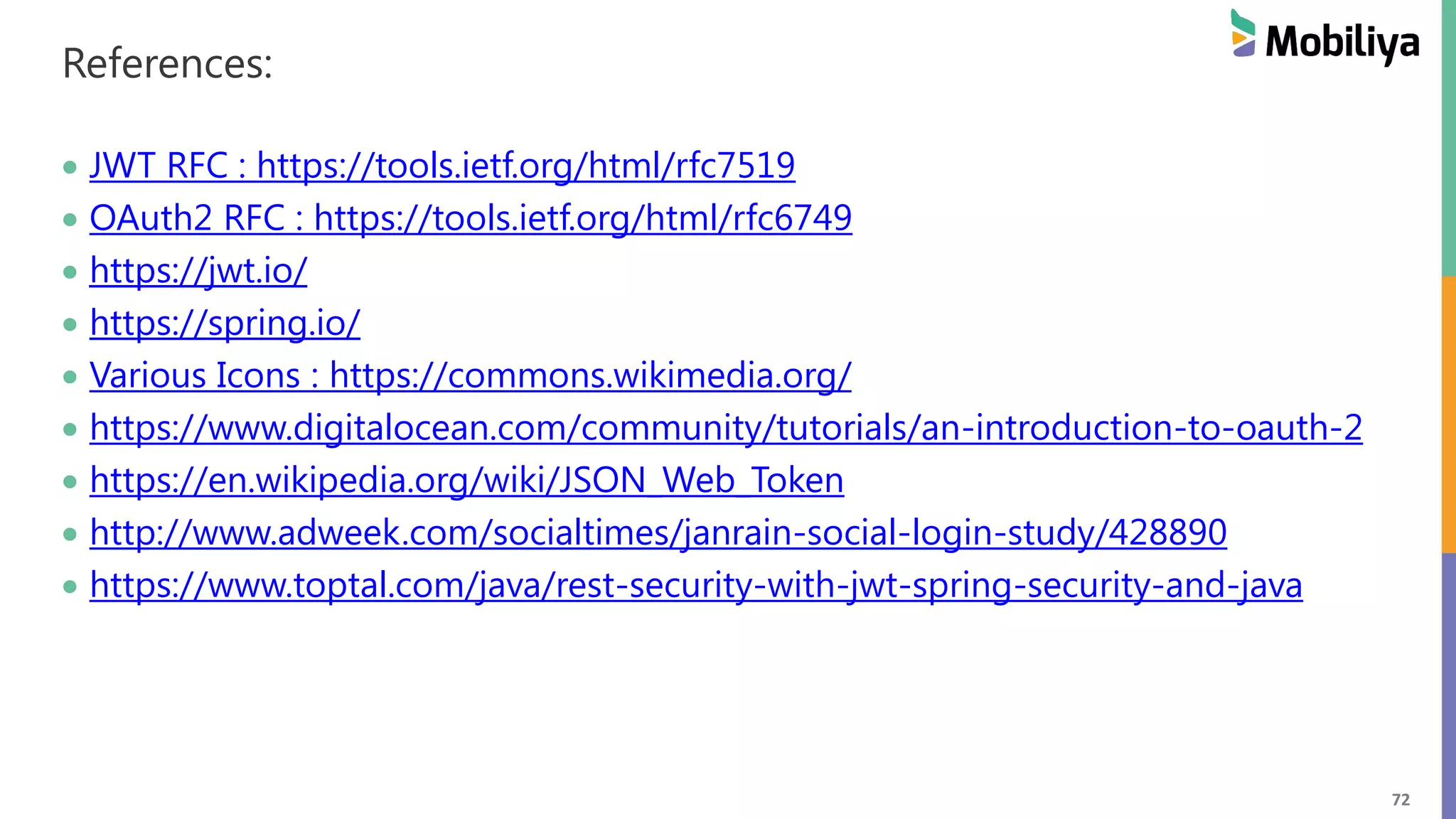 72 References: JWT RFC : https://tools.ietf.org/html/rfc7519 OAuth2 RFC : https://tools.ietf.org/html/rfc6749 https://jwt.io/ https://spring.io/ Various Icons : https://commons.wikimedia.org/ https://www.digitalocean.com/community/tutorials/an-introduction-to-oauth-2 https://en.wikipedia.org/wiki/JSON_Web_Token http://www.adweek.com/socialtimes/janrain-social-login-study/428890 https://www.toptal.com/java/rest-security-with-jwt-spring-security-and-java 