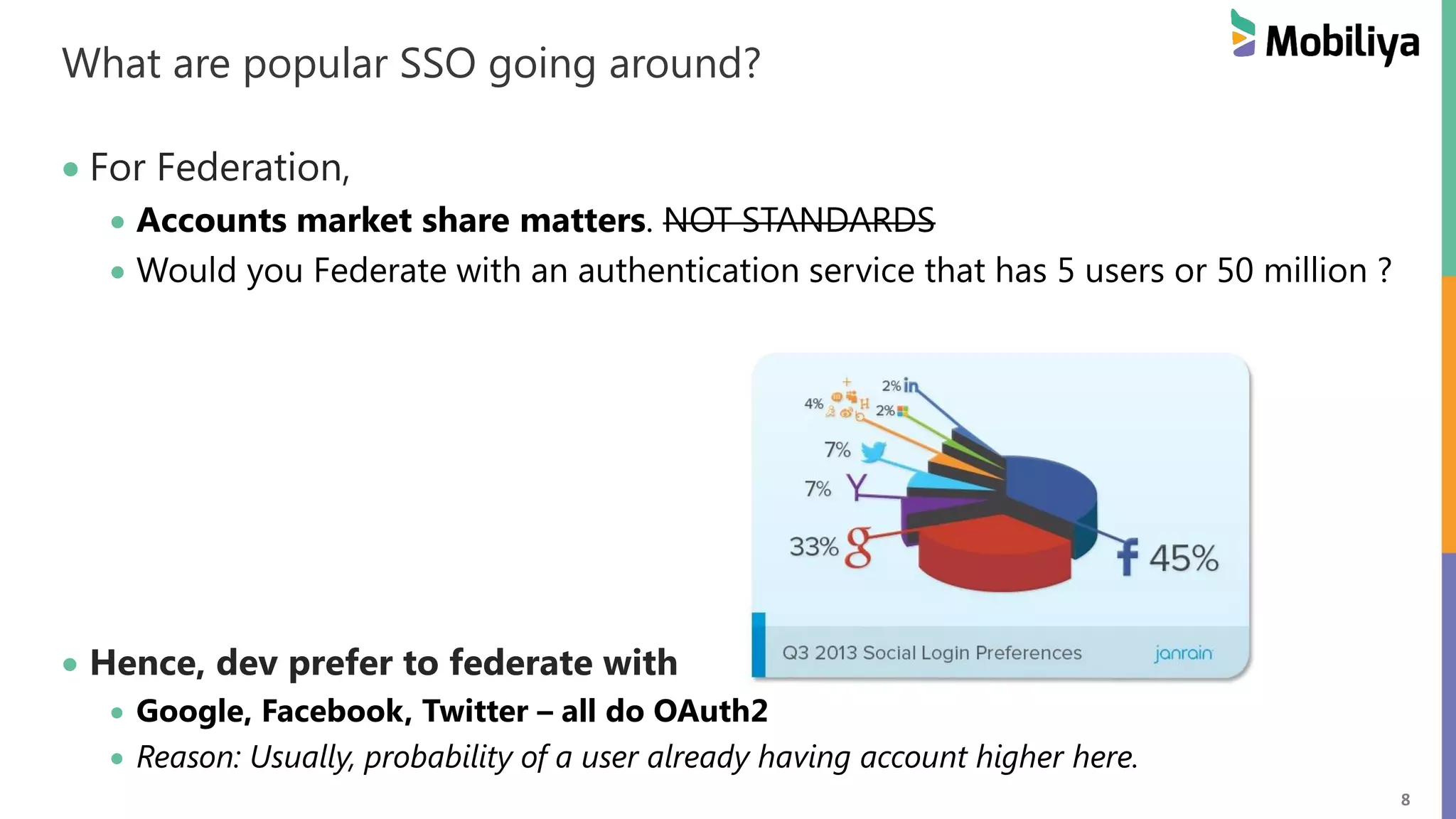 8 What are popular SSO going around? For Federation, Accounts market share matters. NOT STANDARDS Would you Federate with an authentication service that has 5 users or 50 million ? Hence, dev prefer to federate with Google, Facebook, Twitter – all do OAuth2 Reason: Usually, probability of a user already having account higher here. 