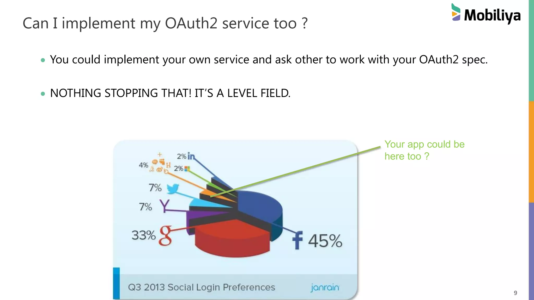 9 Can I implement my OAuth2 service too ? You could implement your own service and ask other to work with your OAuth2 spec. NOTHING STOPPING THAT! IT’S A LEVEL FIELD. Your app could be here too ? 