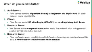 20
When do you need OAuth2?
1. AuthServer :
Your Service wants to implement Identity Management and expose APIs for other
services to use your identity
2. Client :
Your Service wants SSO with Google, Office365, etc or a Proprietary Auth Server
3. Resource Server:
Your Service wants to expose Resources but would like authentication to happen with
another service (internal or external)
4. Resource Server:
Your big Service wants to split into multiple Services (aka micro-services) and would like
SSO & Authorization checks between micro-services.
 