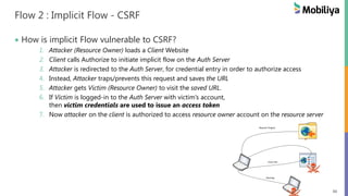 40
Flow 2 : Implicit Flow - CSRF
How is implicit Flow vulnerable to CSRF?
1. Attacker (Resource Owner) loads a Client Website
2. Client calls Authorize to initiate implicit flow on the Auth Server
3. Attacker is redirected to the Auth Server, for credential entry in order to authorize access
4. Instead, Attacker traps/prevents this request and saves the URL
5. Attacker gets Victim (Resource Owner) to visit the saved URL.
6. If Victim is logged-in to the Auth Server with victim’s account,
then victim credentials are used to issue an access token
7. Now attacker on the client is authorized to access resource owner account on the resource server
Phishing
Cross-site
Request Forgery
 