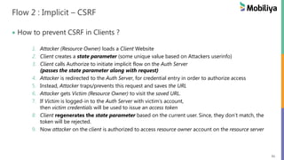 41
Flow 2 : Implicit – CSRF
How to prevent CSRF in Clients ?
1. Attacker (Resource Owner) loads a Client Website
2. Client creates a state parameter (some unique value based on Attackers userinfo)
3. Client calls Authorize to initiate implicit flow on the Auth Server
(passes the state parameter along with request)
4. Attacker is redirected to the Auth Server, for credential entry in order to authorize access
5. Instead, Attacker traps/prevents this request and saves the URL
6. Attacker gets Victim (Resource Owner) to visit the saved URL.
7. If Victim is logged-in to the Auth Server with victim’s account,
then victim credentials will be used to issue an access token
8. Client regenerates the state parameter based on the current user. Since, they don’t match, the
token will be rejected.
9. Now attacker on the client is authorized to access resource owner account on the resource server
 