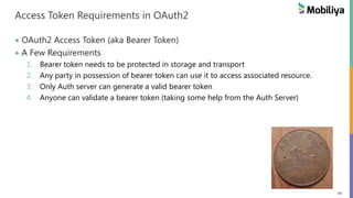 49
Access Token Requirements in OAuth2
OAuth2 Access Token (aka Bearer Token)
A Few Requirements
1. Bearer token needs to be protected in storage and transport
2. Any party in possession of bearer token can use it to access associated resource.
3. Only Auth server can generate a valid bearer token
4. Anyone can validate a bearer token (taking some help from the Auth Server)
 
