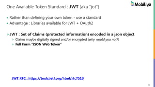 50
One Available Token Standard : JWT (aka “jot”)
Rather than defining your own token - use a standard
Advantage : Libraries available for JWT + OAuth2
JWT : Set of Claims (protected information) encoded in a json object
Claims maybe digitally signed and/or encrypted (why would you not?)
Full Form “JSON Web Token”
JWT RFC : https://tools.ietf.org/html/rfc7519
 