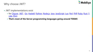 51
Why choose JWT?
JWT implementations exist
for Clojure, .NET , Go, Haskell, Python, Node.js, Java, JavaScript, Lua, Perl, PHP, Ruby, Rust, S
cala, Elixir.
That’s most of the Server programming languages going around TODAY.
 