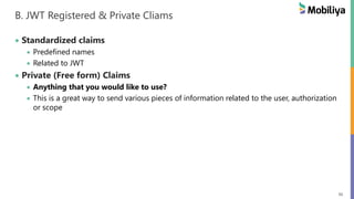 56
B. JWT Registered & Private Cliams
Standardized claims
Predefined names
Related to JWT
Private (Free form) Claims
Anything that you would like to use?
This is a great way to send various pieces of information related to the user, authorization
or scope
 