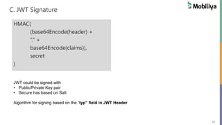57
C. JWT Signature
HMAC(
(base64Encode(header) +
“.” +
base64Encode(claims)),
secret
)
JWT could be signed with
• Public/Private Key pair
• Secure has based on Salt
Algorithm for signing based on the “typ” field in JWT Header
 
