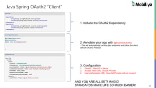 69
Java Spring OAuth2 “Client”
1. Include the OAuth2 Dependency
2. Annotate your app with @EnableOAuth2Sso
- This will automatically call the right endpoints and follow the client
side of OAuth2 Protocol
3. Configuration
1. OAuth2 : Client ID + Secret
2. Access Token URL: of Auth Provider
3. User Authorization URL: How AuthProvider will ask consent
AND YOU ARE ALL SET! MAGIC!
STANDARDS MAKE LIFE SO MUCH EASIER!
 